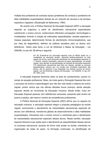 18




múltipla dos portadores de condutas típicas (problemas de conduta) e portadores de
altas habilidades (superdotados) através de um conjunto de recursos e de serviços
especiais e regulares. (Declaração de Salamanca, 1994).
      De acordo com a Política Nacional de Educação Especial (2007) a educação
especial se organizou a partir do atendimento educacional especializado
substituindo o ensino comum, evidenciando diferentes concepções, terminologias e
modalidades, levando à criação de instituições especializadas, escolas especiais e
classes especiais, determinando formas de atendimento clínico-terapêuticos, que
por meio de diagnósticos, definem as práticas escolares para os alunos com
deficiência. Sobre esse tema, a Lei de Diretrizes e Bases da Educação – Lei
9394/96, no seu Art. 58 afirma o seguinte:

                     Art. 58. Entende-se por educação especial, para os efeitos desta Lei, a
                     modalidade de educação escolar, oferecida preferencialmente na rede
                     regular de ensino, para educando portadores de necessidades especiais. §
                     1° Haverá, quando necessário, serviços de apoio especializado, na escola
                     regular, para atender às peculiaridades da clientela de educação especial.§
                     2°O atendimento educacional será feito em classes, escolas ou serviços
                     especializados, sempre que, em função das condições específicas dos
                     alunos, não for possível a sua integração nas classes comuns de ensino
                     regular. (Lei de Diretrizes e Bases da Educação – Lei 9394/96, no seu Art.
                     58, 1995, p.54).

      A educação Especial denomina tanto na área do conhecimento, quanto no
campo de atuação profissional. Nisso, de modo geral a Educação Especial lida com
o processo de ensino e aprendizagem que não tem sido tarefa o sistema de ensino
regular, porém vemos que nas últimas décadas houve avanços, dando atenção
especial, devido ao movimento de Educação Inclusiva. Desde então, inclui em
Educação Especial pessoas com deficiências sensoriais, passando pelo ensino de
jovens e adultos, até mesmo o ensino de competências profissionais.
      A Política Nacional de Educação Especial (2007) afirma que no aspecto da
educação inclusiva, a educação especial integra a proposta pedagógica da escola
regular, promovendo o atendimento às necessidades educacionais especiais de
alunos com deficiência, transtornos globais de desenvolvimento e altas habilidades
(superdotação), articulando com o ensino comum e orientando para o atendimento
às necessidades educacionais especiais desses alunos. Nesse sentido, educação
especial direciona suas ações para o atendimento às especificidades desses alunos
no processo educacional, atuando de forma mais ampla na escola, orientando na
organização de redes de apoio, na formação continuada, na identificação de
 