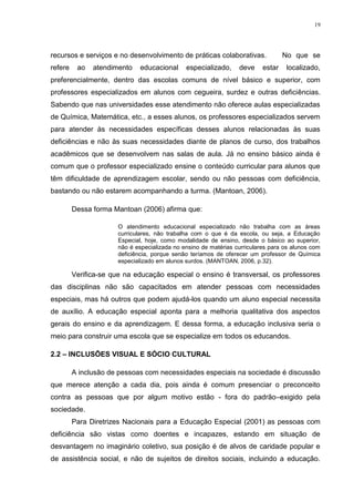 19




recursos e serviços e no desenvolvimento de práticas colaborativas.                No que se
refere    ao   atendimento    educacional      especializado,     deve     estar   localizado,
preferencialmente, dentro das escolas comuns de nível básico e superior, com
professores especializados em alunos com cegueira, surdez e outras deficiências.
Sabendo que nas universidades esse atendimento não oferece aulas especializadas
de Química, Matemática, etc., a esses alunos, os professores especializados servem
para atender às necessidades específicas desses alunos relacionadas às suas
deficiências e não às suas necessidades diante de planos de curso, dos trabalhos
acadêmicos que se desenvolvem nas salas de aula. Já no ensino básico ainda é
comum que o professor especializado ensine o conteúdo curricular para alunos que
têm dificuldade de aprendizagem escolar, sendo ou não pessoas com deficiência,
bastando ou não estarem acompanhando a turma. (Mantoan, 2006).

         Dessa forma Mantoan (2006) afirma que:

                       O atendimento educacional especializado não trabalha com as áreas
                       curriculares, não trabalha com o que é da escola, ou seja, a Educação
                       Especial, hoje, como modalidade de ensino, desde o básico ao superior,
                       não é especializada no ensino de matérias curriculares para os alunos com
                       deficiência, porque senão teríamos de oferecer um professor de Química
                       especializado em alunos surdos. (MANTOAN, 2006, p.32).

         Verifica-se que na educação especial o ensino é transversal, os professores
das disciplinas não são capacitados em atender pessoas com necessidades
especiais, mas há outros que podem ajudá-los quando um aluno especial necessita
de auxílio. A educação especial aponta para a melhoria qualitativa dos aspectos
gerais do ensino e da aprendizagem. E dessa forma, a educação inclusiva seria o
meio para construir uma escola que se especialize em todos os educandos.

2.2 – INCLUSÕES VISUAL E SÓCIO CULTURAL

         A inclusão de pessoas com necessidades especiais na sociedade é discussão
que merece atenção a cada dia, pois ainda é comum presenciar o preconceito
contra as pessoas que por algum motivo estão - fora do padrão–exigido pela
sociedade.
         Para Diretrizes Nacionais para a Educação Especial (2001) as pessoas com
deficiência são vistas como doentes e incapazes, estando em situação de
desvantagem no imaginário coletivo, sua posição é de alvos de caridade popular e
de assistência social, e não de sujeitos de direitos sociais, incluindo a educação.
 