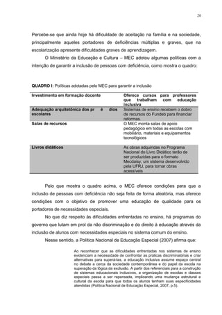 20




Percebe-se que ainda hoje há dificuldade de aceitação na família e na sociedade,
principalmente aqueles portadores de deficiências múltiplas e graves, que na
escolarização apresente dificuldades graves de aprendizagem.
      O Ministério da Educação e Cultura – MEC adotou algumas políticas com a
intenção de garantir a inclusão de pessoas com deficiência, como mostra o quadro:



QUADRO I: Políticas adotadas pelo MEC para garantir a inclusão

Investimento em formação docente                  Oferece cursos para professores
                                                  que trabalham com educação
                                                  inclusiva
Adequação arquitetônica dos prédios               Sistemas de ensino recebem o dobro
escolares                                         de recursos do Fundeb para financiar
                                                  reformas.
Salas de recursos                                 O MEC monta salas de apoio
                                                  pedagógico em todas as escolas com
                                                  mobiliário, materiais e equipamentos
                                                  tecnológicos

Livros didáticos                                  As obras adquiridas no Programa
                                                  Nacional do Livro Didático terão de
                                                  ser produzidas para o formato
                                                  Mecdaisy, um sistema desenvolvido
                                                  pela UFRJ, para tornar obras
                                                  acessíveis


      Pelo que mostra o quadro acima, o MEC oferece condições para que a
inclusão de pessoas com deficiência não seja feita de forma aleatória, mas oferece
condições com o objetivo de promover uma educação de qualidade para os
portadores de necessidades especiais.
      No que diz respeito às dificuldades enfrentadas no ensino, há programas do
governo que lutam em prol da não discriminação e do direito à educação através da
inclusão de alunos com necessidades especiais no sistema comum do ensino.
      Nesse sentido, a Política Nacional de Educação Especial (2007) afirma que:

                     Ao reconhecer que as dificuldades enfrentadas nos sistemas de ensino
                     evidenciam a necessidade de confrontar as práticas discriminatórias e criar
                     alternativas para superá-las, a educação inclusiva assume espaço central
                     no debate a cerca da sociedade contemporânea e do papel da escola na
                     superação da lógica da exclusão. A partir dos referenciais para a construção
                     de sistemas educacionais inclusivos, a organização de escolas e classes
                     especiais passa a ser repensada, implicando uma mudança estrutural e
                     cultural da escola para que todos os alunos tenham suas especificidades
                     atendidas (Política Nacional de Educação Especial, 2007, p.5).
 
