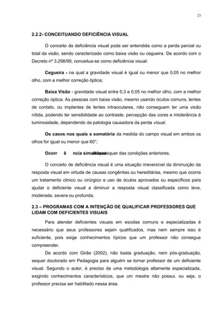 25




2.2.2- CONCEITUANDO DEFICIÊNCIA VISUAL

      O conceito de deficiência visual pode ser entendida como a perda parcial ou
total da visão, sendo caracterizado como baixa visão ou cegueira. De acordo com o
Decreto nº 3.298/99, conceitua-se como deficiência visual:

      Cegueira - na qual a gravidade visual é igual ou menor que 0,05 no melhor
olho, com a melhor correção óptica;

      Baixa Visão - gravidade visual entre 0,3 e 0,05 no melhor olho, com a melhor
correção óptica. As pessoas com baixa visão, mesmo usando óculos comuns, lentes
de contato, ou implantes de lentes intraoculares, não conseguem ter uma visão
nítida, podendo ter sensibilidade ao contraste, percepção das cores e intolerância à
luminosidade, dependendo da patologia causadora da perda visual.

      Os casos nos quais a somatória da medida do campo visual em ambos os
olhos for igual ou menor que 60°;

      Ocorrência simultânea
                    de quaisquer das condições anteriores.

      O conceito de deficiência visual é uma situação irreversível da diminuição da
resposta visual em virtude de causas congênitas ou hereditárias, mesmo que ocorra
um tratamento clinico ou cirúrgico e uso de óculos aprovados ou específicos para
ajudar o deficiente visual a diminuir a resposta visual classificada como leve,
moderada, severa ou profunda.

2.3 – PROGRAMAS COM A INTENÇÃO DE QUALIFICAR PROFESSORES QUE
LIDAM COM DEFICIENTES VISUAIS

      Para atender deficientes visuais em escolas comuns e especializadas é
necessário que seus professores sejam qualificados, mas nem sempre isso é
suficiente, pois exige conhecimentos típicos que um professor não consegue
compreender.
      De acordo com Girão (2002), não basta graduação, nem pós-graduação,
sequer doutorado em Pedagogia para alguém se tornar professor de um deficiente
visual. Segundo o autor, é preciso de uma metodologia altamente especializada,
exigindo conhecimentos característicos, que um mestre não possui, ou seja, o
professor precisa ser habilitado nessa área.
 