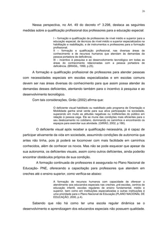 26




      Nessa perspectiva, no Art. 49 do decreto nº 3.298, destaca as seguintes
medidas sobre a qualificação profissional dos professores para a educação especial:

                     I – formação e qualificação de professores de nível médio e superior para a
                     educação especial, de técnicos de nível médio e superior especializados na
                     habilitação e reabilitação, e de instrumentos e professores para a formação
                     profissional;
                     II – formação e qualificação profissional, nas diversas áreas de
                     conhecimento e de recursos humanos que atendam às demandas da
                     pessoa portadora de deficiência;
                     III – incentivo à pesquisa e ao desenvolvimento tecnológico em todas as
                     áreas do conhecimento relacionadas com a pessoa portadora de
                     deficiência. (BRASIL, 1999, p.25).

      A formação e qualificação profissional de professores para atender pessoas
com necessidades especiais em escolas especializadas e em escolas comuns
devem ser nas áreas diversas do conhecimento para que assim possa atender às
demandas desses deficientes, atentando também para o incentivo à pesquisa e ao
desenvolvimento tecnológico.
      Com tais considerações, Girão (2002) afirma que:

                     O deficiente visual habilitado ou reabilitado pelo programa de Orientação e
                     Mobilidade ganha sinal verde para sua ativa participação na sociedade,
                     superando em muito as atitudes negativas ou indiferentes do público em
                     relação à pessoa cega. Ele se mune das condições mais eficientes para o
                     seu deslocamento no cotidiano, dominando os caminhos e encontrando os
                     espaços para exercitar sua atividade. (GIRÃO, 2002, p.186).

         O deficiente visual após receber a qualificação necessária, já é capaz de
participar ativamente da vida em sociedade, assumindo condições de autonomia que
antes não tinha, pois já poderá se locomover com mais facilidade em caminhos
conhecidos, além de conhecer os novos. Mas não se pode esquecer que apesar da
sua autonomia, os deficientes visuais, assim como outros deficientes, ainda poderão
encontrar obstáculos próprios de sua condição.
         A formação continuada de professores é assegurada no Plano Nacional de
Educação- PNE, oferecendo a capacitação para professores que atendem em
creches até o ensino superior, como verifica-se abaixo:

                     A formação de recursos humanos com capacidade de oferecer o
                     atendimento aos educandos especiais nas creches ,pré-escolas, centros de
                     educação infantil, escolas regulares de ensino fundamental, médio e
                     superior, bem como em instituições especializadas e outras instituições é
                     uma prioridade para o Plano Nacional de Educação.(PLANO NACIONAL DE
                     EDUCAÇÃO, 2000, p.4).

      Sabendo que não há como ter uma escola regular dinâmica se o
desenvolvimento e aprendizagem dos educandos especiais não possuem qualidade.
 