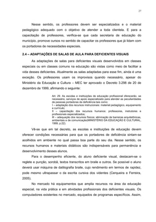 27




         Nesse sentido, os professores devem ser especializados e o material
pedagógico adequado com o objetivo de atender a toda clientela. E para a
capacitação de professores, verifica-se que cada secretaria de educação do
município, promove cursos no sentido de capacitar os professores que já lidam com
os portadores de necessidades especiais.

2.4 – ADAPTAÇÕES DE SALAS DE AULA PARA DEFICIENTES VISUAIS

         As adaptações de salas para deficientes visuais desenvolvidos em classes
especiais ou em classes comuns na educação são vistas como meio de facilitar a
vida desses deficientes. Atualmente as salas adaptadas para esse fim, ainda é uma
exceção. Os professores usam os improvisos quando necessário, apesar do
Ministério da Educação e Cultura – MEC ter aprovado o Decreto 3.298 de 20 de
dezembro de 1999, afirmando o seguinte:

                      Art. 29. As escolas e instituições de educação profissional oferecerão, se
                      necessário, serviços de apoio especializado para atender as peculiaridades
                      de pessoas portadoras de deficiência tais como:
                      I – adaptação dos recursos instrucionais: material pedagógico, equipamento
                      e currículo;
                      II – capacitação dos recursos humanos: professores, instrutores e
                      profissionais especializados;
                      III – adequação dos recursos físicos: eliminação de barreiras arquitetônicas,
                      ambientais e de comunicação(MINISTÉRIO DA EDUCAÇÃO E CULTURAL,
                      1999, p.22).

         Vê-se que em tal decreto, as escolas e instituições de educação devem
oferecer condições necessárias para que os portadores de deficiência sintam-se
acolhidos em ambiente no qual passa boa parte do seu dia. Nesse sentido, os
recursos humanos e materiais didáticos são indispensáveis para permanência e
desenvolvimento desses alunos.
         Para o desempenho eficiente, do aluno deficiente visual, destacam-se o
reglete e punção, sorobã, textos transcritos em braile e outros. Se possível o aluno
deverá usar máquina de datilografia braile, cujo rendimento em termos de rapidez,
pode mesmo ultrapassar o da escrita cursiva dos videntes (Cerqueira e Ferreira,
2005).
         No mercado há equipamentos que amplia recursos na área da educação
especial, na vida prática e em atividades profissionais dos deficientes visuais. Os
computadores existentes no mercado, equipados de programas específicos. Assim,
 