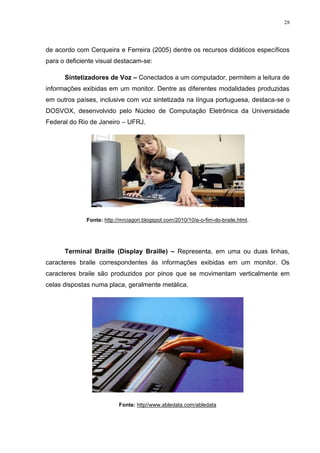 28




de acordo com Cerqueira e Ferreira (2005) dentre os recursos didáticos específicos
para o deficiente visual destacam-se:

      Sintetizadores de Voz – Conectados a um computador, permitem a leitura de
informações exibidas em um monitor. Dentre as diferentes modalidades produzidas
em outros países, inclusive com voz sintetizada na língua portuguesa, destaca-se o
DOSVOX, desenvolvido pelo Núcleo de Computação Eletrônica da Universidade
Federal do Rio de Janeiro – UFRJ.




              Fonte: http://mrciagori.blogspot.com/2010/10/e-o-fim-do-braile.html.




      Terminal Braille (Display Braille) – Representa, em uma ou duas linhas,
caracteres braile correspondentes às informações exibidas em um monitor. Os
caracteres braile são produzidos por pinos que se movimentam verticalmente em
celas dispostas numa placa, geralmente metálica.




                           Fonte: http//www.abledata.com/abledata
 