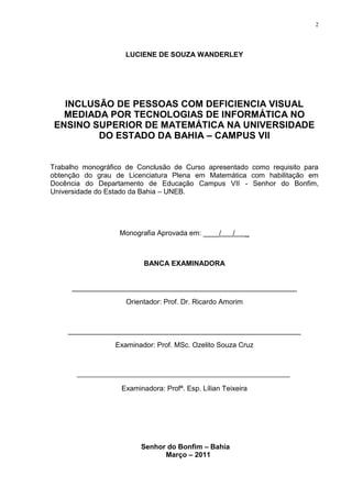 2




                    LUCIENE DE SOUZA WANDERLEY




   INCLUSÃO DE PESSOAS COM DEFICIENCIA VISUAL
   MEDIADA POR TECNOLOGIAS DE INFORMÁTICA NO
 ENSINO SUPERIOR DE MATEMÁTICA NA UNIVERSIDADE
         DO ESTADO DA BAHIA – CAMPUS VII


Trabalho monográfico de Conclusão de Curso apresentado como requisito para
obtenção do grau de Licenciatura Plena em Matemática com habilitação em
Docência do Departamento de Educação Campus VII - Senhor do Bonfim,
Universidade do Estado da Bahia – UNEB.




                   Monografia Aprovada em: ____/      /    _



                          BANCA EXAMINADORA


     _________________________________________________________
                    Orientador: Prof. Dr. Ricardo Amorim



    ___________________________________________________________
                 Examinador: Prof. MSc. Ozelito Souza Cruz




                   Examinadora: Profª. Esp. Lílian Teixeira




                         Senhor do Bonfim – Bahia
                               Março – 2011
 