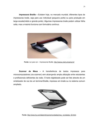 29




      Impressora Braille – Existem hoje, no mercado mundial, diferentes tipos de
impressoras braile, seja para uso individual (pequeno porte) ou para produção em
larga escala(médio e grande porte). Algumas impressoras braile podem utilizar folha
solta, mas a maioria funciona com formulário contínuo.




              Fonte: Ler para ver – Impressoras Braille. http://warau.nied.unicamp.br/




      Scanner       de    Mesa      -   A    transferência      de    textos    impressos   para
microcomputadores (via scanner) vem alcançando ampla utilização entre estudantes
e profissionais deficientes da visão. O texto digitalizado pode ser lido através de um
sintetizador de voz de um terminal Braille, impresso em braile ou no sistema comum
ampliado.




            Fonte: http://www.hp.com/latam/br/pyme/novidades/may_novidades_02.html.
 