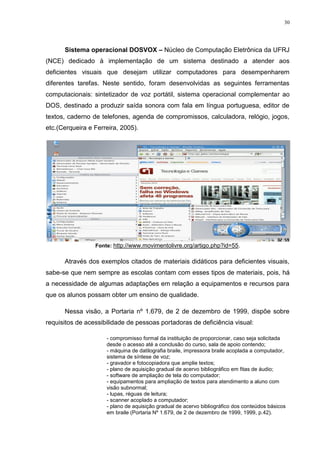 30




      Sistema operacional DOSVOX – Núcleo de Computação Eletrônica da UFRJ
(NCE) dedicado à implementação de um sistema destinado a atender aos
deficientes visuais que desejam utilizar computadores para desempenharem
diferentes tarefas. Neste sentido, foram desenvolvidas as seguintes ferramentas
computacionais: sintetizador de voz portátil, sistema operacional complementar ao
DOS, destinado a produzir saída sonora com fala em língua portuguesa, editor de
textos, caderno de telefones, agenda de compromissos, calculadora, relógio, jogos,
etc.(Cerqueira e Ferreira, 2005).




                 Fonte: http://www.movimentolivre.org/artigo.php?id=55.

      Através dos exemplos citados de materiais didáticos para deficientes visuais,
sabe-se que nem sempre as escolas contam com esses tipos de materiais, pois, há
a necessidade de algumas adaptações em relação a equipamentos e recursos para
que os alunos possam obter um ensino de qualidade.

      Nessa visão, a Portaria nº 1.679, de 2 de dezembro de 1999, dispõe sobre
requisitos de acessibilidade de pessoas portadoras de deficiência visual:

                     - compromisso formal da instituição de proporcionar, caso seja solicitada
                     desde o acesso até a conclusão do curso, sala de apoio contendo;
                     - máquina de datilografia braile, impressora braile acoplada a computador,
                     sistema de síntese de voz;
                     - gravador e fotocopiadora que amplie textos;
                     - plano de aquisição gradual de acervo bibliográfico em fitas de áudio;
                     - software de ampliação de tela do computador;
                     - equipamentos para ampliação de textos para atendimento a aluno com
                     visão subnormal;
                     - lupas, réguas de leitura;
                     - scanner acoplado a computador;
                     - plano de aquisição gradual de acervo bibliográfico dos conteúdos básicos
                     em braile (Portaria Nº 1.679, de 2 de dezembro de 1999, 1999, p.42).
 