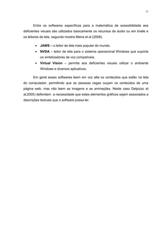 31




      Entre os softwares específicos para a matemática de acessibilidade aos
deficientes visuais são utilizados basicamente os recursos de áudio ou em braile e
os leitores de tela, segundo mostra Meira et al (2008):

           JAWS – o leitor de tela mais popular do mundo.
           NVDA – leitor de tela para o sistema operacional Windows que suporta
            os sintetizadores de voz compatíveis.
           Virtual Vision – permite aos deficientes visuais utilizar o ambiente
            Windows e diversos aplicativos.

      Em geral esses softwares leem em voz alta os conteúdos que estão na tela
do computador, permitindo que as pessoas cegas ouçam os conteúdos de uma
página web, mas não leem as imagens e as animações. Neste caso Delpizzo et
al,2005) defendem a necessidade que estes elementos gráficos sejam associados a
descrições textuais que o software possa ler.
 