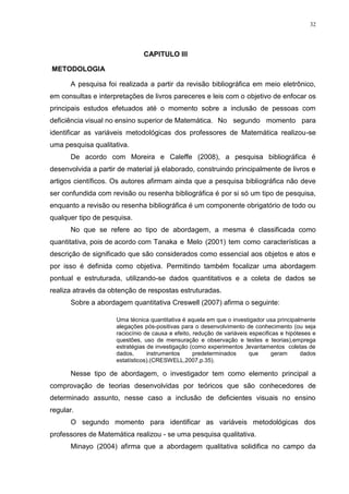 32




                               CAPITULO III

METODOLOGIA

      A pesquisa foi realizada a partir da revisão bibliográfica em meio eletrônico,
em consultas e interpretações de livros pareceres e leis com o objetivo de enfocar os
principais estudos efetuados até o momento sobre a inclusão de pessoas com
deficiência visual no ensino superior de Matemática. No segundo momento para
identificar as variáveis metodológicas dos professores de Matemática realizou-se
uma pesquisa qualitativa.
      De acordo com Moreira e Caleffe (2008), a pesquisa bibliográfica é
desenvolvida a partir de material já elaborado, construindo principalmente de livros e
artigos científicos. Os autores afirmam ainda que a pesquisa bibliográfica não deve
ser confundida com revisão ou resenha bibliográfica é por si só um tipo de pesquisa,
enquanto a revisão ou resenha bibliográfica é um componente obrigatório de todo ou
qualquer tipo de pesquisa.
      No que se refere ao tipo de abordagem, a mesma é classificada como
quantitativa, pois de acordo com Tanaka e Melo (2001) tem como características a
descrição de significado que são considerados como essencial aos objetos e atos e
por isso é definida como objetiva. Permitindo também focalizar uma abordagem
pontual e estruturada, utilizando-se dados quantitativos e a coleta de dados se
realiza através da obtenção de respostas estruturadas.
      Sobre a abordagem quantitativa Creswell (2007) afirma o seguinte:

                     Uma técnica quantitativa é aquela em que o investigador usa principalmente
                     alegações pós-positivas para o desenvolvimento de conhecimento (ou seja
                     raciocínio de causa e efeito, redução de variáveis especificas e hipóteses e
                     questões, uso de mensuração e observação e testes e teorias),emprega
                     estratégias de investigação (como experimentos ,levantamentos coletas de
                     dados,      instrumentos      predeterminados      que      geram      dados
                     estatísticos).(CRESWELL,2007,p.35).

      Nesse tipo de abordagem, o investigador tem como elemento principal a
comprovação de teorias desenvolvidas por teóricos que são conhecedores de
determinado assunto, nesse caso a inclusão de deficientes visuais no ensino
regular.
      O segundo momento para identificar as variáveis metodológicas dos
professores de Matemática realizou - se uma pesquisa qualitativa.
      Minayo (2004) afirma que a abordagem qualitativa solidifica no campo da
 