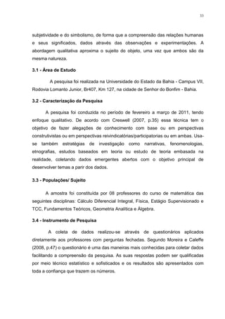 33




subjetividade e do simbolismo, de forma que a compreensão das relações humanas
e seus significados, dados através das observações e experimentações. A
abordagem qualitativa aproxima o sujeito do objeto, uma vez que ambos são da
mesma natureza.

3.1 - Área de Estudo

        A pesquisa foi realizada na Universidade do Estado da Bahia - Campus VII,
Rodovia Lomanto Junior, Br407, Km 127, na cidade de Senhor do Bonfim - Bahia.

3.2 - Caracterização da Pesquisa

      A pesquisa foi conduzida no período de fevereiro a março de 2011, tendo
enfoque qualitativo. De acordo com Creswell (2007, p.35) essa técnica tem o
objetivo de fazer alegações de conhecimento com base ou em perspectivas
construtivistas ou em perspectivas reivindicatórias/participatorias ou em ambas. Usa-
se   também    estratégias   de   investigação   como   narrativas,   fenomenologias,
etnografias, estudos baseados em teoria ou estudo de teoria embasada na
realidade, coletando dados emergentes abertos com o objetivo principal de
desenvolver temas a parir dos dados.

3.3 - Populações/ Sujeito

      A amostra foi constituída por 08 professores do curso de matemática das
seguintes disciplinas: Cálculo Diferencial Integral, Física, Estágio Supervisionado e
TCC, Fundamentos Teóricos, Geometria Analítica e Álgebra.

3.4 - Instrumento de Pesquisa

       A coleta de dados realizou-se através de questionários aplicados
diretamente aos professores com perguntas fechadas. Segundo Moreira e Caleffe
(2008, p.47) o questionário é uma das maneiras mais conhecidas para coletar dados
facilitando a compreensão da pesquisa. As suas respostas podem ser qualificadas
por meio técnico estatístico e sofisticados e os resultados são apresentados com
toda a confiança que trazem os números.
 