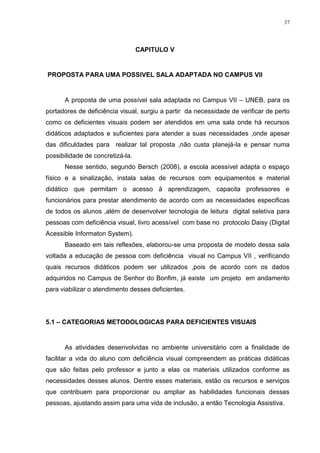 37




                                  CAPITULO V


PROPOSTA PARA UMA POSSIVEL SALA ADAPTADA NO CAMPUS VII


      A proposta de uma possível sala adaptada no Campus VII – UNEB, para os
portadores de deficiência visual, surgiu a partir da necessidade de verificar de perto
como os deficientes visuais podem ser atendidos em uma sala onde há recursos
didáticos adaptados e suficientes para atender a suas necessidades ,onde apesar
das dificuldades para realizar tal proposta ,não custa planejá-la e pensar numa
possibilidade de concretizá-la.
      Nesse sentido, segundo Bersch (2008), a escola acessível adapta o espaço
físico e a sinalização, instala salas de recursos com equipamentos e material
didático que permitam o acesso á aprendizagem, capacita professores e
funcionários para prestar atendimento de acordo com as necessidades especificas
de todos os alunos ,além de desenvolver tecnologia de leitura digital seletiva para
pessoas com deficiência visual, livro acessível com base no protocolo Daisy (Digital
Acessible Informaton System).
      Baseado em tais reflexões, elaborou-se uma proposta de modelo dessa sala
voltada a educação de pessoa com deficiência visual no Campus VII , verificando
quais recursos didáticos podem ser utilizados ,pois de acordo com os dados
adquiridos no Campus de Senhor do Bonfim, já existe um projeto em andamento
para viabilizar o atendimento desses deficientes.




5.1 – CATEGORIAS METODOLOGICAS PARA DEFICIENTES VISUAIS


      As atividades desenvolvidas no ambiente universitário com a finalidade de
facilitar a vida do aluno com deficiência visual compreendem as práticas didáticas
que são feitas pelo professor e junto a elas os materiais utilizados conforme as
necessidades desses alunos. Dentre esses materiais, estão os recursos e serviços
que contribuem para proporcionar ou ampliar as habilidades funcionais dessas
pessoas, ajustando assim para uma vida de inclusão, a então Tecnologia Assistiva.
 