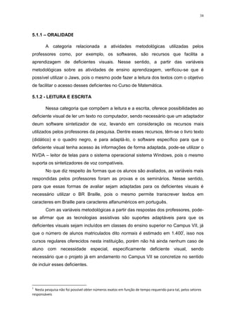 38




5.1.1 – ORALIDADE1

        A categoria relacionada a atividades metodológicas utilizadas pelos
professores como, por exemplo, os softwares, são recursos que facilita a
aprendizagem de deficientes visuais. Nesse sentido, a partir das variáveis
metodológicas sobre as atividades de ensino aprendizagem, verificou-se que é
possível utilizar o Jaws, pois o mesmo pode fazer a leitura dos textos com o objetivo
de facilitar o acesso desses deficientes no Curso de Matemática.

5.1.2 - LEITURA E ESCRITA

        Nessa categoria que compõem a leitura e a escrita, oferece possibilidades ao
deficiente visual de ler um texto no computador, sendo necessário que um adaptador
deum software sintetizador de voz, levando em consideração os recursos mais
utilizados pelos professores da pesquisa. Dentre esses recursos, têm-se o livro texto
(didático) e o quadro negro, e para adaptá-lo, o software específico para que o
deficiente visual tenha acesso às informações de forma adaptada, pode-se utilizar o
NVDA – leitor de telas para o sistema operacional sistema Windows, pois o mesmo
suporta os sintetizadores de voz compatíveis.
        No que diz respeito às formas que os alunos são avaliados, as variáveis mais
respondidas pelos professores foram as provas e os seminários. Nesse sentido,
para que essas formas de avaliar sejam adaptadas para os deficientes visuais é
necessário utilizar o BR Braille, pois o mesmo permite transcrever textos em
caracteres em Braille para caracteres alfanuméricos em português.
        Com as variáveis metodológicas a partir das respostas dos professores, pode-
se afirmar que as tecnologias assistivas são suportes adaptáveis para que os
deficientes visuais sejam incluídos em classes do ensino superior no Campus VII, já
que o número de alunos matriculados dito normais é estimado em 1.400i, isso nos
cursos regulares oferecidos nesta instituição, porém não há ainda nenhum caso de
aluno com necessidade especial, especificamente deficiente visual, sendo
necessário que o projeto já em andamento no Campus VII se concretize no sentido
de incluir esses deficientes.




1
  Nesta pesquisa não foi possível obter números exatos em função de tempo requerido para tal, pelos setores
responsáveis
 