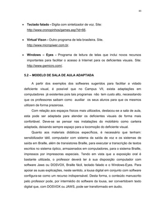 40




     Teclado falado - Digita com sintetizador de voz. Site:
      http://www.cronopinhos/games.asp?id=66.


     Virtual Vison - Outro programa de tela brasileira. Site.
      http://www.micropiwer.com.br.


     Windows – Eyes - Programa de leitura de telas que inclui novos recursos
      importantes para facilitar o acesso à Internet para os deficientes visuais. Site:
      http://www.gwmicro.com/.


    5.2 – MODELO DE SALA DE AULA ADAPTADA

         A partir dos exemplos dos softwares sugeridos para facilitar a vidado
    deficiente visual, é possível que no Campus VII, exista adaptações em
    computadores já existentes pois tais programas não tem custo alto, necessitando
    que os professores saibam como auxiliar os seus alunos para que os mesmos
    utilizem de forma prazerosa.
         Com relação aos espaços físicos mais utilizados, destacou-se a sala de aula,
    esta pode ser adaptada para atender os deficientes visuais de forma mais
    confortável. Deve-se se pensar nas instalações do mobiliário como carteira
    adaptada, deixando sempre espaço para a locomoção do deficiente visual.
         Quanto aos materiais didáticos específicos, é necessário que tenham:
    sensibilizador tátil, computador com sistema da saída de voz e os sistemas de
    saída em Braille, além de transistores Braille, para executar a transcrição de textos
    escritos no sistema óptico, armazenados em computadores, para o sistema Braille,
    impressos por impressoras especiais. Tendo em vista que a exposição oral é
    bastante utilizada, o professor deverá ter à sua disposição computador com
    software Jaws ou DOSVOX, Braille fácil, teclado falado e o Windows-Eyes. Para
    apoiar as suas explicações, neste sentido, a lousa digital em conjunto com software
    configura-se como um recurso indispensável. Desta forma, o conteúdo manuscrito
    pelo professor pode, por intermédio do software da lousa, ser convertidoem texto
    digital que, com DOSVOX ou JAWS, pode ser transformado em áudio.
 
