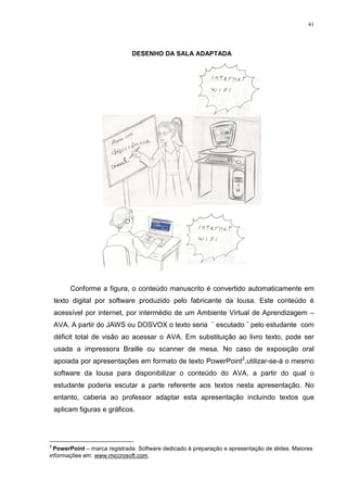 41




                              DESENHO DA SALA ADAPTADA




         Conforme a figura, o conteúdo manuscrito é convertido automaticamente em
    texto digital por software produzido pelo fabricante da lousa. Este conteúdo é
    acessível por internet, por intermédio de um Ambiente Virtual de Aprendizagem –
    AVA. A partir do JAWS ou DOSVOX o texto seria ¨ escutado ¨ pelo estudante com
    déficit total de visão ao acessar o AVA. Em substituição ao livro texto, pode ser
    usada a impressora Braille ou scanner de mesa. No caso de exposição oral
    apoiada por apresentações em formato de texto PowerPoint2,utilizar-se-á o mesmo
    software da lousa para disponibilizar o conteúdo do AVA, a partir do qual o
    estudante poderia escutar a parte referente aos textos nesta apresentação. No
    entanto, caberia ao professor adaptar esta apresentação incluindo textos que
    aplicam figuras e gráficos.




2
  PowerPoint – marca registrada. Software dedicado à preparação e apresentação de slides. Maiores
informações em: www.miccrosoft.com.
 