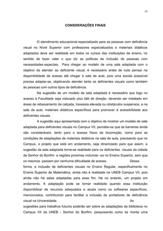 43




                            CONSIDERAÇÔES FINAIS




         O atendimento educacional especializado para as pessoas com deficiência
visual no Nível Superior com professores especializados e materiais didáticos
adaptados deve ser realidade em todos os cursos das instituições de ensino, no
sentido de fazer valer o que diz as políticas de inclusão de pessoas com
necessidades especiais. Para chegar ao modelo de uma sala adaptada com o
objetivo de atender ao deficiente visual, é necessário antes de tudo pensar na
disponibilidade de acesso até chegar à sala de aula, pois uma escola acessível
precisa adaptar-se, objetivando atender tanto os deficientes visuais como também
às pessoas com outros tipos de deficiência.
         Na sugestão de um modelo de sala adaptada é necessário que logo no
acesso à Faculdade seja colocado piso tátil de direção, devendo ser instalado em
áreas de rebaixamento da calçada, travessia elevada ou obstáculos suspensos, e na
sala de aula, materiais didáticos específicos para promover à acessibilidade aos
deficientes visuais.
         A sugestão aqui apresentada com o objetivo de mostrar um modelo de sala
adaptada para deficientes visuais no Campus VII, percebe-se que as barreiras ainda
são consideráveis, tanto para o acesso físico de locomoção, como para as
condições de adaptações de materiais didáticos na sala de aula, precisando que no
Campus, o projeto que está em andamento, seja dinamizado para que assim, a
sugestão da sala adaptada torne-se realidade para os deficientes visuais da cidade
de Senhor do Bonfim e regiões próximas incluindo -os no Ensino Superior, sem que
os mesmos passem por nenhuma dificuldade de acesso.                   Dessa
forma, a inclusão de deficientes visuais no Ensino Regular, especificamente no
Ensino Superior de Matemática, ainda não é realidade na UNEB Campus VII, pois
ainda não há salas adaptadas para esse fim. Há no entanto, um projeto em
andamento. A adaptação pode se tornar realidade quando essa instituição
disponibilizar de recursos adequados e atuais como os softwares específicos,
mencionados. contribuindo para facilitar a inclusão de portadores de deficiência
visual na Universidade.                                               As
sugestões para trabalhos futuros poderão ser sobre as adaptações da biblioteca no
Campus VII da UNEB - Senhor do Bonfim; pesquisando como se monta uma
 