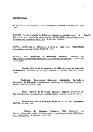 45




REFERÊNCIAS


BONETTI, Lindomar Wessler (Coord). Educação, exclusão e cidadania. Ijuí: Unijuí,
1998.


BORGES, Priscilla. Inclusão de deficientes visuais em escolas ainda é desafio.
Disponível em: http://www.guiame.com.br/v4/71869-1728-inclus-o-de-deficientes-
visuais-em-escolas-ainda-desafio.html . Acesso em: 28jan,2011.


BRASIL. Declaração de Salamanca e linha de ação sobre necessidades
educativas especiais. Brasília: UNESCO, 1994.


BERSCH, Rita. Introdução à tecnologia Assistiva. Disponível em:
http://www.assistiva.com.br/Introducao%20TA%20Rita%20Bersch.pdf. Acesso em:
15 fev,2011.


_______. Decreto 3.298 de 20 de dezembro de 1999. Secretaria de Educação
Fundamental. Secretaria de Educação Especial. -, Brasília: MEC/SEF/SEESP,
1999.


_______.Parâmetros Curriculares Nacionais: Adaptações Curriculares/
Secretaria de Educação Fundamental. Secretaria de Educação Especial. -,
Brasília: MEC/SEF/SEESP, 1998.


_______. Plano Nacional de Educação. Educação Especial. Disponível em:
http://portal.mec.gov.br/seesp/arquivos/pdf/plano1.pdf . Acesso em: 05 fev, 2011.


_______. Política Nacional de Educação Especial. Série Legislação.
                                                            Brasília:
MEC/SEF/SEESP, 1994.


_______.       Política   de    Educação    Inclusiva,  2009.    Disponível em:
http://portal.mec.gob.br/index.php?option=com_content&view=article&id=12345&ativ
o=711&Itemid=709 . Acesso em: 31 jan,2011.
 