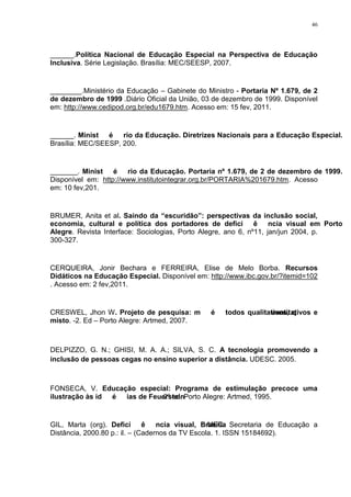 46




______.Política Nacional de Educação Especial na Perspectiva de Educação
Inclusiva. Série Legislação. Brasília: MEC/SEESP, 2007.


________.Ministério da Educação – Gabinete do Ministro - Portaria Nº 1.679, de 2
de dezembro de 1999 .Diário Oficial da União, 03 de dezembro de 1999. Disponível
em: http://www.cedipod.org.br/edu1679.htm. Acesso em: 15 fev, 2011.


______. Ministério da Educação. Diretrizes Nacionais para a Educação Especial.
Brasília: MEC/SEESP, 200.


_______. Ministério da Educação. Portaria nº 1.679, de 2 de dezembro de 1999.
Disponível em: http://www.institutointegrar.org.br/PORTARIA%201679.htm. Acesso
em: 10 fev,201.


BRUMER, Anita et al. Saindo da “escuridão”: perspectivas da inclusão social,
economia, cultural e política dos portadores de deficiência visual em Porto
Alegre. Revista Interface: Sociologias, Porto Alegre, ano 6, nº11, jan/jun 2004, p.
300-327.


CERQUEIRA, Jonir Bechara e FERREIRA, Elise de Melo Borba. Recursos
Didáticos na Educação Especial. Disponível em: http://www.ibc.gov.br/?itemid=102
. Acesso em: 2 fev,2011.


CRESWEL, Jhon W. Projeto de pesquisa: métodos qualitativos, q
                                                     uantitativos e
misto. -2. Ed – Porto Alegre: Artmed, 2007.



DELPIZZO, G. N.; GHISI, M. A. A.; SILVA, S. C. A tecnologia promovendo a
inclusão de pessoas cegas no ensino superior a distância. UDESC. 2005.



FONSECA, V. Educação especial: Programa de estimulação precoce uma
ilustração às idéias de FeuersteinPorto Alegre: Artmed, 1995.
                           . 2º ed.


GIL, Marta (org). Deficiência visual, Brasília Secretaria de Educação a
                                                : MEC.
Distância, 2000.80 p.: il. – (Cadernos da TV Escola. 1. ISSN 15184692).
 