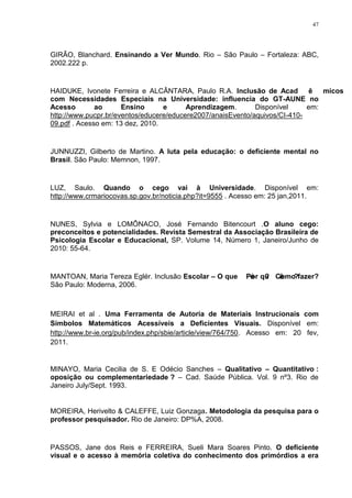 47




GIRÃO, Blanchard. Ensinando a Ver Mundo. Rio – São Paulo – Fortaleza: ABC,
2002.222 p.


HAIDUKE, Ivonete Ferreira e ALCÂNTARA, Paulo R.A. Inclusão de Acadêmicos
com Necessidades Especiais na Universidade: influencia do GT-AUNE no
Acesso        ao      Ensino      e      Aprendizagem.       Disponível     em:
http://www.pucpr.br/eventos/educere/educere2007/anaisEvento/aquivos/CI-410-
09.pdf . Acesso em: 13 dez, 2010.


JUNNUZZI, Gilberto de Martino. A luta pela educação: o deficiente mental no
Brasil. São Paulo: Memnon, 1997.


LUZ, Saulo. Quando o cego vai à Universidade. Disponível em:
http://www.crmariocovas.sp.gov.br/noticia.php?it=9555 . Acesso em: 25 jan,2011.


NUNES, Sylvia e LOMÔNACO, José Fernando Bitencourt .O aluno cego:
preconceitos e potencialidades. Revista Semestral da Associação Brasileira de
Psicologia Escolar e Educacional, SP. Volume 14, Número 1, Janeiro/Junho de
2010: 55-64.


MANTOAN, Maria Tereza Eglér. Inclusão Escolar – O que é? Como fazer?
                                                      Por quê?
São Paulo: Moderna, 2006.



MEIRAI et al . Uma Ferramenta de Autoria de Materiais Instrucionais com
Símbolos Matemáticos Acessíveis a Deficientes Visuais. Disponível em:
http://www.br-ie.org/pub/index.php/sbie/article/view/764/750. Acesso em: 20 fev,
2011.


MINAYO, Maria Cecilia de S. E Odécio Sanches – Qualitativo – Quantitativo :
oposição ou complementariedade ? – Cad. Saúde Pública. Vol. 9 nº3. Rio de
Janeiro July/Sept. 1993.


MOREIRA, Herivelto & CALEFFE, Luiz Gonzaga. Metodologia da pesquisa para o
professor pesquisador. Rio de Janeiro: DP%A, 2008.


PASSOS, Jane dos Reis e FERREIRA, Sueli Mara Soares Pinto. O deficiente
visual e o acesso à memória coletiva do conhecimento dos primórdios a era
 