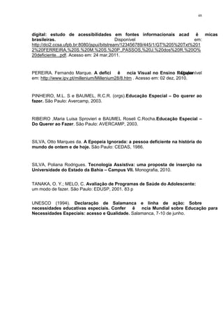 48




digital: estudo de acessibilidades em fontes informacionais acadêmicas
brasileiras.                                Disponível                      em:
http://dci2.ccsa.ufpb.br:8080/jspui/bitstream/123456789/445/1/GT%205%20Txt%201
2%20FERREIRA,%20S.%20M.%20S.%20P.,PASSOS,%20J.%20dos%20R.%20O%
20deficiente...pdf. Acesso em: 24 mar,2011.


PEREIRA. Fernando Marque. A deficiência Visual no Ensino Regular        . Disponível
em: http://www.ipv.pt/millenium/Millenium28/8.htm . Acesso em: 02 dez, 2010.


PINHEIRO, M.L. S e BAUMEL, R.C.R. (orgs).Educação Especial – Do querer ao
fazer. São Paulo: Avercamp, 2003.


RIBEIRO ,Maria Luisa Sprovieri e BAUMEL Roseli C.Rocha.Educação Especial –
Do Querer ao Fazer. São Paulo: AVERCAMP, 2003.


SILVA, Otto Marques da. A Epopeia Ignorada: a pessoa deficiente na história do
mundo de ontem e de hoje. São Paulo: CEDAS, 1986.


SILVA, Poliana Rodrigues. Tecnologia Assistiva: uma proposta de inserção na
Universidade do Estado da Bahia – Campus VII. Monografia, 2010.


TANAKA, O. Y.; MELO, C. Avaliação de Programas de Saúde do Adolescente:
um modo de fazer. São Paulo: EDUSP, 2001. 83 p


UNESCO (1994). Declaração de Salamanca e linha de ação: Sobre
necessidades educativas especiais. Conferência Mundial sobre Educação para
Necessidades Especiais: acesso e Qualidade. Salamanca, 7-10 de junho.
 