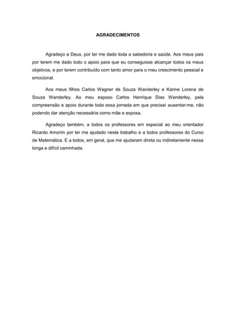 4




                              AGRADECIMENTOS



      Agradeço a Deus, por ter me dado toda a sabedoria e saúde. Aos meus pais
por terem me dado todo o apoio para que eu conseguisse alcançar todos os meus
objetivos, e por terem contribuído com tanto amor para o meu crescimento pessoal e
emocional.

      Aos meus filhos Carlos Wagner de Souza Wanderley e Karine Lorena de
Souza Wanderley. Ao meu esposo Carlos Henrique Dias Wanderley, pela
compreensão e apoio durante toda essa jornada em que precisei ausentar-me, não
podendo dar atenção necessária como mãe e esposa.

      Agradeço também, a todos os professores em especial ao meu orientador
Ricardo Amorim por ter me ajudado neste trabalho e a todos professores do Curso
de Matemática. E a todos, em geral, que me ajudaram direta ou indiretamente nessa
longa e difícil caminhada.
 