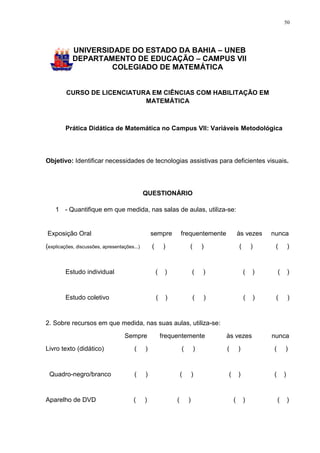 50




            UNIVERSIDADE DO ESTADO DA BAHIA – UNEB
            DEPARTAMENTO DE EDUCAÇÃO – CAMPUS VII
                     COLEGIADO DE MATEMÁTICA


         CURSO DE LICENCIATURA EM CIÊNCIAS COM HABILITAÇÃO EM
                             MATEMÁTICA



         Prática Didática de Matemática no Campus VII: Variáveis Metodológica




Objetivo: Identificar necessidades de tecnologias assistivas para deficientes visuais.




                                              QUESTIONÁRIO

    1 - Quantifique em que medida, nas salas de aulas, utiliza-se:


Exposição Oral                                    sempre           frequentemente           às vezes    nunca
(explicações, discussões, apresentações...)       (        )           (       )            (       )    (          )


         Estudo individual                            (    )               (   )                (   )       (       )


         Estudo coletivo                              (    )               (   )                (   )    (          )


2. Sobre recursos em que medida, nas suas aulas, utiliza-se:
                                    Sempre                frequentemente            às vezes            nunca
Livro texto (didático)                  (     )                    (       )        (       )           (       )


 Quadro-negro/branco                    (     )                    (       )        (       )           (       )


Aparelho de DVD                         (     )                (       )                (       )           (       )
 