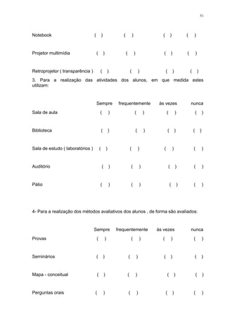 51




Notebook                          (           )                  (               )                      (           )               (       )


Projetor multimídia                   (           )                  (               )                  (           )               (           )


Retroprojetor ( transparência )           (               )                  (               )              (           )               (           )
3. Para a realização das atividades dos alunos, em que medida estes
utilizam:


                                      Sempre                   frequentemente                         às vezes                          nunca
Sala de aula                              (               )                          (           )          (               )                   (           )


Biblioteca                                    (           )                              (       )              (           )               (           )


Sala de estudo ( laboratórios )           (           )                      (               )          (               )                   (               )


Auditório                                     (           )                  (               )                  (           )               (               )


Pátio                                     (               )                  (               )                      (           )           (               )




4- Para a realização dos métodos avaliativos dos alunos , de forma são avaliados:


                                  Sempre                      frequentemente                         às vezes                           nunca
Provas                                (               )                      (               )         (                )                   (               )


Seminários                            (           )                      (               )              (           )                           (           )


Mapa - conceitual                     (           )                      (               )                      (           )                   (           )


Perguntas orais                   (               )                      (               )                  (           )                   (               )
 