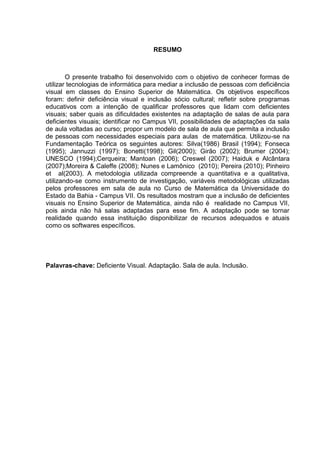 6




                                     RESUMO



        O presente trabalho foi desenvolvido com o objetivo de conhecer formas de
utilizar tecnologias de informática para mediar a inclusão de pessoas com deficiência
visual em classes do Ensino Superior de Matemática. Os objetivos específicos
foram: definir deficiência visual e inclusão sócio cultural; refletir sobre programas
educativos com a intenção de qualificar professores que lidam com deficientes
visuais; saber quais as dificuldades existentes na adaptação de salas de aula para
deficientes visuais; identificar no Campus VII, possibilidades de adaptações da sala
de aula voltadas ao curso; propor um modelo de sala de aula que permita a inclusão
de pessoas com necessidades especiais para aulas de matemática. Utilizou-se na
Fundamentação Teórica os seguintes autores: Silva(1986) Brasil (1994); Fonseca
(1995); Jannuzzi (1997); Bonetti(1998); Gil(2000); Girão (2002); Brumer (2004);
UNESCO (1994);Cerqueira; Mantoan (2006); Creswel (2007); Haiduk e Alcântara
(2007);Moreira & Caleffe (2008); Nunes e Lamônico (2010); Pereira (2010); Pinheiro
et al(2003). A metodologia utilizada compreende a quantitativa e a qualitativa,
utilizando-se como instrumento de investigação, variáveis metodológicas utilizadas
pelos professores em sala de aula no Curso de Matemática da Universidade do
Estado da Bahia - Campus VII. Os resultados mostram que a inclusão de deficientes
visuais no Ensino Superior de Matemática, ainda não é realidade no Campus VII,
pois ainda não há salas adaptadas para esse fim. A adaptação pode se tornar
realidade quando essa instituição disponibilizar de recursos adequados e atuais
como os softwares específicos.




Palavras-chave: Deficiente Visual. Adaptação. Sala de aula. Inclusão.
 