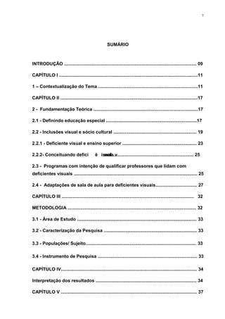 7




                                                      SUMÁRIO



INTRODUÇÃO ......................................................................................................... 09

CAPÍTULO I ..............................................................................................................11

1 – Contextualização do Tema ...............................................................................11

CAPÍTULO II .............................................................................................................17

2 - Fundamentação Teórica ...................................................................................17

2.1 - Definindo educação especial ........................................................................17

2.2 - Inclusões visual e sócio cultural .................................................................. 19

2.2.1 - Deficiente visual e ensino superior ........................................................... 23

2.2.2- Conceituando deficiência................................................................ 25
                           isual v

2.3 - Programas com intenção de qualificar professores que lidam com
deficientes visuais .................................................................................................. 25

2.4 - Adaptações de sala de aula para deficientes visuais................................. 27

CAPÍTULO III ......................................................................................................... 32

METODOLOGIA ...................................................................................................... 32

3.1 - Área de Estudo ............................................................................................... 33

3.2 - Caracterização da Pesquisa .......................................................................... 33

3.3 - Populações/ Sujeito........................................................................................ 33

3.4 - Instrumento de Pesquisa ............................................................................... 33

CAPÍTULO IV............................................................................................................ 34

Interpretação dos resultados ................................................................................ 34

CAPÍTULO V ............................................................................................................ 37
 