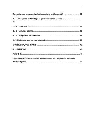 8




Proposta para uma possível sala adaptada no Campus VII ………………......... 37

5.1 – Categorias metodológicas para deficientes visuais ..................................
37

5.1.1 - Oralidade ..................................................................................................... 38

5.1.2 - Leitura e Escrita........................................................................................... 38

5.1.3 - Programas de softwares............................................................................. 39

5.2 - Modelo de sala de aula adaptada ................................................................. 40

CONSIDERAÇÕES FIANIS ................................................................................... 43

REFERÊNCIAS ........................................................................................................ 45

ANEXO 1:.................................................................................................................. 49

Questionário: Prática Didática de Matemática no Campus VII: Variáveis
Metodológicas ........................................................................................................ 50
 