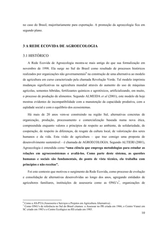 no caso do Brasil, majoritariamente para exportação. A promoção da agroecologia fica em 
segundo plano. 
10 
3 A REDE ECOVIDA DE AGROECOLOGIA 
3.1 HISTÓRICO 
A Rede Ecovida de Agroecologia mostra-se mais antiga do que sua formalização em 
novembro de 1998. Ela surge no Sul do Brasil como resultado de processos históricos 
realizados por organizações não governamentais6 na construção de uma alternativa ao modelo 
de agricultura em curso caracterizado pela chamada Revolução Verde. Tal modelo imprimiu 
mudanças significativas na agricultura mundial através do aumento do uso de máquinas 
agrícolas, sementes híbridas, fertilizantes químicos e agrotóxicos, artificializando, em muito, 
o processo de produção de alimentos. Segundo ALMEIDA et al (2001), este modelo dá hoje 
mostras evidentes de incompatibilidade com a manutenção da capacidade produtiva, com a 
eqüidade social e com o equilíbrio dos ecossistemas. 
Há mais de 20 anos vem-se construindo na região Sul, alternativas concretas de 
organização, produção, processamento e comercialização baseada numa nova ética, 
compreendida enquanto valores e princípios de respeito ao ambiente, de solidariedade, de 
cooperação, de respeito às diferenças, de resgate da cultura local, de valorização dos seres 
humanos e da vida. Esta visão de agricultura – que traz consigo uma proposta de 
desenvolvimento sustentável – é chamada de AGROECOLOGIA. Segundo ALTIERI (2001), 
Agroecologia é entendida como “uma ciência que emprega metodologias para estudar as 
relações em agroecossistemas e avaliá-los. Como parte deste sistema, as questões 
humanas e sociais são fundamentais, do ponto de vista técnico, ela trabalha com 
princípios e não receitas”. 
Foi este contexto que motivou o surgimento da Rede Ecovida, como processo de evolução 
e consolidação de alternativas desenvolvidas ao longo dos anos, agregando entidades de 
agricultores familiares, instituições de assessoria como as ONG’s7, organizações de 
6 Como a AS-PTA (Assessoria e Serviços a Projetos em Agricultura Alternativa) . 
7 Como ONG’s de referência no Sul do Brasil citamos: a Assesoar no PR criada em 1966, o Centro Vianei em 
SC criado em 1983 e o Centro Ecológico no RS criado em 1985. 
 