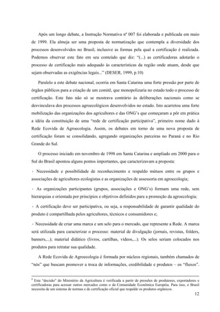Após um longo debate, a Instrução Normativa nº 007 foi elaborada e publicada em maio 
de 1999. Ela almeja ser uma proposta de normatização que contempla a diversidade dos 
processos desenvolvidos no Brasil, inclusive as formas pela qual a certificação é realizada. 
Podemos observar este fato em seu conteúdo que diz: “(...) as certificadoras adotarão o 
processo de certificação mais adequado às características da região onde atuam, desde que 
sejam observadas as exigências legais...” (DESER, 1999, p.10) 
Paralelo a este debate nacional, ocorria em Santa Catarina uma forte pressão por parte de 
órgãos públicos para a criação de um comitê, que monopolizaria no estado todo o processo de 
certificação. Este fato não só se mostrava contrário às deliberações nacionais como se 
desvinculava dos processos agroecológicos desenvolvidos no estado. Isto acarretou uma forte 
mobilização das organizações dos agricultores e das ONG’s que começaram a pôr em prática 
a idéia da constituição de uma “rede de certificação participativa”, primeiro nome dado à 
Rede Ecovida de Agroecologia. Assim, os debates em torno de uma nova proposta de 
certificação foram se consolidando, agregando organizações parceiras no Paraná e no Rio 
Grande do Sul. 
O processo iniciado em novembro de 1998 em Santa Catarina e ampliado em 2000 para o 
12 
Sul do Brasil apontou alguns pontos importantes, que caracterizavam a proposta: 
· Necessidade e possibilidade de reconhecimento e respaldo mútuos entre os grupos e 
associações de agricultores ecologistas e as organizações de assessoria em agroecologia; 
· As organizações participantes (grupos, associações e ONG’s) formam uma rede, sem 
hierarquias e orientada por princípios e objetivos definidos para a promoção da agroecologia; 
· A certificação deve ser participativa, ou seja, a responsabilidade de garantir qualidade do 
produto é compartilhada pelos agricultores, técnicos e consumidores e; 
· Necessidade de criar uma marca e um selo para o mercado, que represente a Rede. A marca 
será utilizada para caracterizar o processo: material de divulgação (jornais, revistas, folders, 
banners,...); material didático (livros, cartilhas, vídeos,...). Os selos seriam colocados nos 
produtos para retratar sua qualidade. 
A Rede Ecovida de Agroecologia é formada por núcleos regionais, também chamados de 
“nós” que buscam promover a troca de informações, credibilidade e produtos – os “fluxos”. 
9 Esta “decisão” do Ministério da Agricultura é verificada a partir de pressões de produtores, exportadores e 
certificadoras para acessar outros mercados como o da Comunidade Econômica Européia. Para isso, o Brasil 
necessita de um sistema de normas e de certificação oficial que respalde os produtos orgânicos. 
 