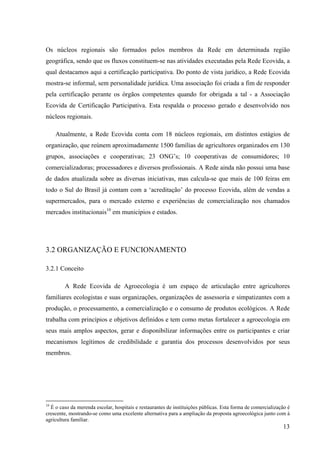 Os núcleos regionais são formados pelos membros da Rede em determinada região 
geográfica, sendo que os fluxos constituem-se nas atividades executadas pela Rede Ecovida, a 
qual destacamos aqui a certificação participativa. Do ponto de vista jurídico, a Rede Ecovida 
mostra-se informal, sem personalidade jurídica. Uma associação foi criada a fim de responder 
pela certificação perante os órgãos competentes quando for obrigada a tal - a Associação 
Ecovida de Certificação Participativa. Esta respalda o processo gerado e desenvolvido nos 
núcleos regionais. 
Atualmente, a Rede Ecovida conta com 18 núcleos regionais, em distintos estágios de 
organização, que reúnem aproximadamente 1500 famílias de agricultores organizados em 130 
grupos, associações e cooperativas; 23 ONG’s; 10 cooperativas de consumidores; 10 
comercializadoras; processadores e diversos profissionais. A Rede ainda não possui uma base 
de dados atualizada sobre as diversas iniciativas, mas calcula-se que mais de 100 feiras em 
todo o Sul do Brasil já contam com a ‘acreditação’ do processo Ecovida, além de vendas a 
supermercados, para o mercado externo e experiências de comercialização nos chamados 
mercados institucionais10 em municípios e estados. 
13 
3.2 ORGANIZAÇÃO E FUNCIONAMENTO 
3.2.1 Conceito 
A Rede Ecovida de Agroecologia é um espaço de articulação entre agricultores 
familiares ecologistas e suas organizações, organizações de assessoria e simpatizantes com a 
produção, o processamento, a comercialização e o consumo de produtos ecológicos. A Rede 
trabalha com princípios e objetivos definidos e tem como metas fortalecer a agroecologia em 
seus mais amplos aspectos, gerar e disponibilizar informações entre os participantes e criar 
mecanismos legítimos de credibilidade e garantia dos processos desenvolvidos por seus 
membros. 
10 É o caso da merenda escolar, hospitais e restaurantes de instituições públicas. Esta forma de comercialização é 
crescente, mostrando-se como uma excelente alternativa para a ampliação da proposta agroecológica junto com à 
agricultura familiar. 
 