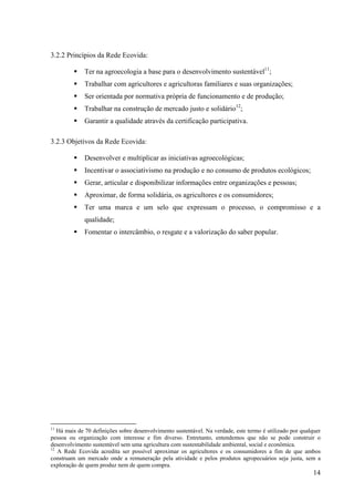 14 
3.2.2 Princípios da Rede Ecovida: 
ƒ Ter na agroecologia a base para o desenvolvimento sustentável11; 
ƒ Trabalhar com agricultores e agricultoras familiares e suas organizações; 
ƒ Ser orientada por normativa própria de funcionamento e de produção; 
ƒ Trabalhar na construção de mercado justo e solidário12; 
ƒ Garantir a qualidade através da certificação participativa. 
3.2.3 Objetivos da Rede Ecovida: 
ƒ Desenvolver e multiplicar as iniciativas agroecológicas; 
ƒ Incentivar o associativismo na produção e no consumo de produtos ecológicos; 
ƒ Gerar, articular e disponibilizar informações entre organizações e pessoas; 
ƒ Aproximar, de forma solidária, os agricultores e os consumidores; 
ƒ Ter uma marca e um selo que expressam o processo, o compromisso e a 
qualidade; 
ƒ Fomentar o intercâmbio, o resgate e a valorização do saber popular. 
11 Há mais de 70 definições sobre desenvolvimento sustentável. Na verdade, este termo é utilizado por qualquer 
pessoa ou organização com interesse e fim diverso. Entretanto, entendemos que não se pode construir o 
desenvolvimento sustentável sem uma agricultura com sustentabilidade ambiental, social e econômica. 
12 A Rede Ecovida acredita ser possível aproximar os agricultores e os consumidores a fim de que ambos 
construam um mercado onde a remuneração pela atividade e pelos produtos agropecuários seja justa, sem a 
exploração de quem produz nem de quem compra. 
 
