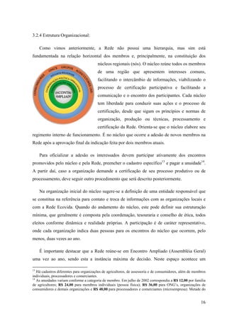 16 
3.2.4 Estrutura Organizacional: 
Como vimos anteriormente, a Rede não possui uma hierarquia, mas sim está 
fundamentada na relação horizontal dos membros e, principalmente, na constituição dos 
núcleos regionais (nós). O núcleo reúne todos os membros 
de uma região que apresentem interesses comuns, 
facilitando o intercâmbio de informações, viabilizando o 
processo de certificação participativa e facilitando a 
comunicação e o encontro dos participantes. Cada núcleo 
tem liberdade para conduzir suas ações e o processo de 
certificação, desde que sigam os princípios e normas de 
organização, produção ou técnicas, processamento e 
certificação da Rede. Orienta-se que o núcleo elabore seu 
regimento interno de funcionamento. É no núcleo que ocorre a adesão de novos membros na 
Rede após a aprovação final da indicação feita por dois membros atuais. 
Para oficializar a adesão os interessados devem participar ativamente dos encontros 
promovidos pelo núcleo e pela Rede, preencher o cadastro específico13 e pagar a anuidade14. 
A partir daí, caso a organização demande a certificação de seu processo produtivo ou de 
processamento, deve seguir outro procedimento que será descrito posteriormente. 
Na organização inicial do núcleo sugere-se a definição de uma entidade responsável que 
se constitua na referência para contato e troca de informações com as organizações locais e 
com a Rede Ecovida. Quando do andamento do núcleo, este pode definir sua estruturação 
mínima, que geralmente é composta pela coordenação, tesouraria e conselho de ética, todos 
eleitos conforme dinâmica e realidade próprias. A participação é de caráter representativo, 
onde cada organização indica duas pessoas para os encontros do núcleo que ocorrem, pelo 
menos, duas vezes ao ano. 
É importante destacar que a Rede reúne-se em Encontro Ampliado (Assembléia Geral) 
uma vez ao ano, sendo esta a instância máxima de decisão. Neste espaço acontece um 
13 Há cadastros diferentes para organizações de agricultores, de assessoria e de consumidores, além de membros 
individuais, processadores e comerciantes. 
14 As anuidades variam conforme a categoria de membro. Em julho de 2002 correspondia a R$ 12,00 por família 
de agricultores; R$ 24,00 para membros individuais (pessoa física); R$ 36,00 para ONG’s, organizações de 
consumidores e demais organizações e R$ 48,00 para processadores e comerciantes (microempresa). Metade do 
 