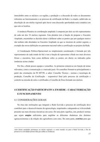 intercâmbio entre os núcleos e as regiões, a produção e a discussão de todos os documentos 
referentes ao funcionamento e ao processo de certificação da Rede e a criação, subdivisão ou 
dissolução de um núcleo regional após haver uma discussão aprofundada no(s) estado(s) em 
que este se localiza. 
A instância Plenária ou coordenação ampliada é composta por dois ou três representantes 
de cada um dos 18 núcleos regionais. Esta plenária tem a função de preparar o Encontro 
Ampliado, encaminhar as decisões deste e deliberar sobre os pontos que por qualquer motivo 
não tenham sido abordados no Encontro Ampliado ou que se mostram de caráter urgente, a 
exemplo das novas definições no panorama nacional sobre a certificação ou projetos da Rede. 
A Coordenação Política-Operacional ou simplesmente coordenação é formada por três 
representantes de cada estado do Sul e tem a função de representar a Rede nos mais diversos 
fóruns e encontros, bem como deliberar sobre os pontos em aberto ou indicados pelas 
instâncias acima citadas. 
Por fim, a Rede possui equipes e conselhos. As primeiras reúnem-se em função de temas 
relevantes, como a comunicação e o mercado justo. Os conselhos formam-se principalmente a 
partir das orientações da IN 007/99, a saber: Conselho Técnico - normas e tecnologia de 
produção, Conselho de Certificação – responsável final pelo processo de certificação e 
controle na emissão de selos e certificados e Conselho de Ética formado nos núcleos. 
4 CERTIFICAÇÃO PARTICIPATIVA EM REDE - CARACTERIZAÇÃO 
E FUNCIONAMENTO 
4.1 CONSIDERAÇÕES GERAIS 
Na ótica das instituições que integram a Rede Ecovida o processo de certificação deve 
contribuir para o desenvolvimento da agroecologia, respeitando e adequando-se à diversidade 
presente nas mais diversas iniciativas em curso. De uma parte significa, sim, produzir normas 
que sejam amplas suficientes para englobar as diferentes dinâmicas dos distintos 
agroecossistemas e da relação dos agricultores com estes. De outra parte, restritas para que 
valor destas anuidades permanece no núcleo regional e a outra metade vai para a Rede Ecovida, a fim de 
promover as atividades promovidas por ambas as instâncias. 
17 
 
