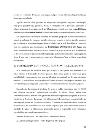 possam ser verificadas de maneira simples por qualquer pessoa, não somente por um técnico 
altamente especializado. 
Significa também dizer que deve ser adequável e multiplicável enquanto metodologia, 
para que a qualidade seja garantida. Assim, o certificado pode e deve ser a expressão, o 
reflexo, a imagem de um processo de certificação desenvolvido com base na credibilidade 
gerada a partir da participação efetiva dos diversos atores e setores integrantes do processo. 
Em função destas constatações e também por entender que podem existir outras formas de 
garantir a qualidade dos processos que dão origem aos produtos orgânicos que não apenas as 
que consistem na vistoria do inspetor às propriedades, que a Rede Ecovida tem construído 
uma nova proposta que denominamos de Certificação Participativa em Rede; uma 
forma intermediária entre a auto-certificação e a certificação por auditoria, pois dá identidade 
ao processo construído por determinada organização juntamente com outras organizações na 
forma de uma rede e, ao mesmo tempo, insere um ‘olhar externo’ que auxilia na obtenção da 
credibilidade. 
4.2 DESCRIÇÃO DA CERTIFICAÇÃO PARTICIPATIVA EM REDE (CPR) 
Se a certificação por auditoria prima pela isenção, a CPR prima pela participação do 
maior número e diversidade de atores possível. Tanto uma quanto a outra busca gerar 
confiabilidade. Num encontro com uma certificadora internacional um de seus integrantes 
concluiu: “A credibilidade buscada pela certificadora através da isenção pode ser obtida pela 
Ecovida através da participação. Os princípios e os meios são distintos, mas os fins, iguais”. 
Na confecção das normas de produção foi aceito o padrão estabelecido pela IN 007/99 
com algumas adequações regionalizadas acrescidas de alguns fatores sociais mais 
contundentes como o trabalho com agricultores familiares organizados em grupos e questões 
trabalhistas e de direitos da criança e do adolescente; todos discutidos e encaminhados de 
maneira participativa nos Encontros Ampliados. O processo de verificação destas normas ou 
de certificação foi descentralizado aos núcleos regionais por estes conhecerem melhor a 
realidade da região de abrangência, diminuindo custos e propiciando maior integração, 
intercâmbio e participação dos consumidores. 
18 
Podemos afirmar que a CPR está edificada sobre quatro pontos: 
a). Garantia entre agricultores (dentro do grupo e entre grupos); 
 