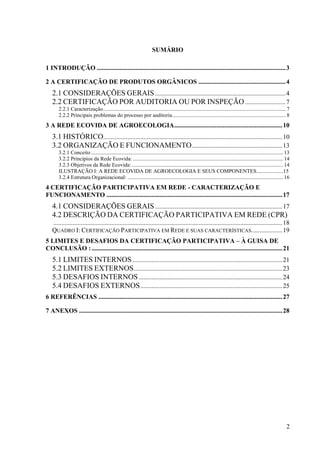 2 
SUMÁRIO 
1 INTRODUÇÃO .....................................................................................................................3 
2 A CERTIFICAÇÃO DE PRODUTOS ORGÂNICOS ......................................................4 
2.1 CONSIDERAÇÕES GERAIS.................................................................................4 
2.2 CERTIFICAÇÃO POR AUDITORIA OU POR INSPEÇÃO .........................7 
2.2.1 Caracterização....................................................................................................................................... 7 
2.2.2 Principais problemas do processo por auditoria.................................................................................... 8 
3 A REDE ECOVIDA DE AGROECOLOGIA...................................................................10 
3.1 HISTÓRICO...............................................................................................................10 
3.2 ORGANIZAÇÃO E FUNCIONAMENTO........................................................13 
3.2.1 Conceito .............................................................................................................................................. 13 
3.2.2 Princípios da Rede Ecovida: ............................................................................................................... 14 
3.2.3 Objetivos da Rede Ecovida:................................................................................................................ 14 
ILUSTRAÇÃO I: A REDE ECOVIDA DE AGROECOLOGIA E SEUS COMPONENTES....................15 
3.2.4 Estrutura Organizacional: ................................................................................................................... 16 
4 CERTIFICAÇÃO PARTICIPATIVA EM REDE - CARACTERIZAÇÃO E 
FUNCIONAMENTO .............................................................................................................17 
4.1 CONSIDERAÇÕES GERAIS...............................................................................17 
4.2 DESCRIÇÃO DA CERTIFICAÇÃO PARTICIPATIVA EM REDE (CPR) 
..............................................................................................................................................18 
QUADRO I: CERTIFICAÇÃO PARTICIPATIVA EM REDE E SUAS CARACTERÍSTICAS...................19 
5 LIMITES E DESAFIOS DA CERTIFICAÇÃO PARTICIPATIVA – À GUISA DE 
CONCLUSÃO : ......................................................................................................................21 
5.1 LIMITES INTERNOS.............................................................................................21 
5.2 LIMITES EXTERNOS............................................................................................23 
5.3 DESAFIOS INTERNOS.........................................................................................24 
5.4 DESAFIOS EXTERNOS........................................................................................25 
6 REFERÊNCIAS ..................................................................................................................27 
7 ANEXOS ..............................................................................................................................28 
 