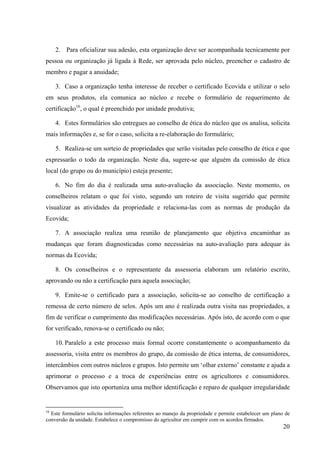 2. Para oficializar sua adesão, esta organização deve ser acompanhada tecnicamente por 
pessoa ou organização já ligada à Rede, ser aprovada pelo núcleo, preencher o cadastro de 
membro e pagar a anuidade; 
3. Caso a organização tenha interesse de receber o certificado Ecovida e utilizar o selo 
em seus produtos, ela comunica ao núcleo e recebe o formulário de requerimento de 
certificação16, o qual é preenchido por unidade produtiva; 
4. Estes formulários são entregues ao conselho de ética do núcleo que os analisa, solicita 
20 
mais informações e, se for o caso, solicita a re-elaboração do formulário; 
5. Realiza-se um sorteio de propriedades que serão visitadas pelo conselho de ética e que 
expressarão o todo da organização. Neste dia, sugere-se que alguém da comissão de ética 
local (do grupo ou do município) esteja presente; 
6. No fim do dia é realizada uma auto-avaliação da associação. Neste momento, os 
conselheiros relatam o que foi visto, segundo um roteiro de visita sugerido que permite 
visualizar as atividades da propriedade e relaciona-las com as normas de produção da 
Ecovida; 
7. A associação realiza uma reunião de planejamento que objetiva encaminhar as 
mudanças que foram diagnosticadas como necessárias na auto-avaliação para adequar às 
normas da Ecovida; 
8. Os conselheiros e o representante da assessoria elaboram um relatório escrito, 
aprovando ou não a certificação para aquela associação; 
9. Emite-se o certificado para a associação, solicita-se ao conselho de certificação a 
remessa de certo número de selos. Após um ano é realizada outra visita nas propriedades, a 
fim de verificar o cumprimento das modificações necessárias. Após isto, de acordo com o que 
for verificado, renova-se o certificado ou não; 
10. Paralelo a este processo mais formal ocorre constantemente o acompanhamento da 
assessoria, visita entre os membros do grupo, da comissão de ética interna, de consumidores, 
intercâmbios com outros núcleos e grupos. Isto permite um ‘olhar externo’ constante e ajuda a 
aprimorar o processo e a troca de experiências entre os agricultores e consumidores. 
Observamos que isto oportuniza uma melhor identificação e reparo de qualquer irregularidade 
16 Este formulário solicita informações referentes ao manejo da propriedade e permite estabelecer um plano de 
conversão da unidade. Estabelece o compromisso do agricultor em cumprir com os acordos firmados. 
 