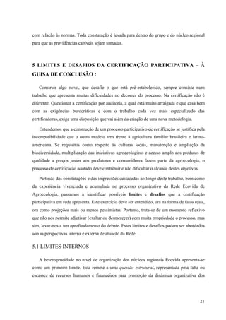 com relação às normas. Toda constatação é levada para dentro do grupo e do núcleo regional 
para que as providências cabíveis sejam tomadas. 
5 LIMITES E DESAFIOS DA CERTIFICAÇÃO PARTICIPATIVA – À 
GUISA DE CONCLUSÃO : 
Construir algo novo, que desafie o que está pré-estabelecido, sempre consiste num 
trabalho que apresenta muitas dificuldades no decorrer do processo. Na certificação não é 
diferente. Questionar a certificação por auditoria, a qual está muito arraigada e que casa bem 
com as exigências burocráticas e com o trabalho cada vez mais especializado das 
certificadoras, exige uma disposição que vai além da criação de uma nova metodologia. 
Entendemos que a construção de um processo participativo de certificação se justifica pela 
incompatibilidade que o outro modelo tem frente à agricultura familiar brasileira e latino-americana. 
Se requisitos como respeito às culturas locais, manutenção e ampliação da 
biodiversidade, multiplicação das iniciativas agroecológicas e acesso amplo aos produtos de 
qualidade a preços justos aos produtores e consumidores fazem parte da agroecologia, o 
processo de certificação adotado deve contribuir e não dificultar o alcance destes objetivos. 
Partindo das constatações e das impressões destacadas ao longo deste trabalho, bem como 
da experiência vivenciada e acumulada no processo organizativo da Rede Ecovida de 
Agroecologia, passamos a identificar possíveis limites e desafios que a certificação 
participativa em rede apresenta. Este exercício deve ser entendido, ora na forma de fatos reais, 
ora como projeções mais ou menos pessimistas. Portanto, trata-se de um momento reflexivo 
que não nos permite adjetivar (exaltar ou desmerecer) com muita propriedade o processo, mas 
sim, levar-nos a um aprofundamento do debate. Estes limites e desafios podem ser abordados 
sob as perspectivas interna e externa de atuação da Rede. 
5.1 LIMITES INTERNOS 
A heterogeneidade no nível de organização dos núcleos regionais Ecovida apresenta-se 
como um primeiro limite. Esta remete a uma questão estrutural, representada pela falta ou 
escassez de recursos humanos e financeiros para promoção da dinâmica organizativa dos 
21 
 