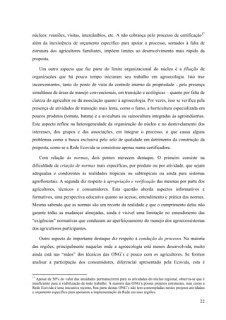 núcleos: reuniões, visitas, intercâmbios, etc. A não cobrança pelo processo de certificação17 
além da inexistência de orçamento específico para apoiar o processo, somados à falta de 
estrutura dos agricultores familiares, impõem limites ao desenvolvimento mais rápido da 
proposta. 
Um outro aspecto que faz parte do limite organizacional do núcleo é a filiação de 
organizações que há pouco tempo iniciaram seu trabalho em agroecologia. Isto traz 
inconvenientes, tanto do ponto de vista do controle interno da propriedade - pela presença 
simultânea de áreas de manejo convencionais, em transição e ecológicas – quanto por falta de 
clareza do agricultor ou da associação quanto à agroecologia. Por vezes, isso se verifica pela 
presença de atividades de transição mais lenta, como o fumo, a horticultura especializada em 
poucos produtos (tomate, batata) e a avicultura ou suinocultura integradas às agroindústrias. 
Este aspecto reflete na heterogeneidade da organização do núcleo e no desnivelamento dos 
interesses, dos grupos e das associações, em integrar o processo, o que causa alguns 
problemas como a busca exclusiva pelo selo de qualidade em detrimento da construção da 
proposta, como se a Rede Ecovida se consistisse apenas numa certificadora. 
Com relação às normas, dois pontos merecem destaque. O primeiro consiste na 
dificuldade de criação de normas mais específicas, por produto ou por atividade, que sejam 
adequadas e condizentes às realidades tropicais ou subtropicais ou ainda para sistemas 
agroflorestais. A segunda diz respeito à apropriação e verificação das mesmas por parte dos 
agricultores, técnicos e consumidores. Esta questão aborda aspectos informativos e 
formativos, uma perspectiva educativa quanto ao acesso, entendimento e prática das normas. 
Mesmo sabendo que as normas são um recorte da realidade e que o cumprimento delas não 
garante todas as mudanças almejadas, ainda é visível uma limitação no entendimento das 
“exigências” normativas que conduzam ao aperfeiçoamento do manejo dos agroecossistemas 
dos agricultores participantes. 
Outro aspecto de importante destaque diz respeito à condução do processo. Na maioria 
das regiões, principalmente naquelas onde a agroecologia está menos desenvolvida, muito 
ainda está nas “mãos” dos técnicos das ONG´s e pouco com os agricultores. Se formos 
analisar a participação dos consumidores, diferencial apresentado pela Ecovida, esta é 
17 Apesar de 50% do valor das anuidades permanecerem para as atividades do núcleo regional, observa-se que é 
insuficiente para a viabilização de todo trabalho. A maioria das ONG´s possui projetos estruturais, mas como a 
Rede Ecovida é uma iniciativa recente, boa parte destas ONG´s não tem contempladas nestes projetos atividades 
e orçamento específico para apoiarem a implementação da Rede em suas regiões. 
22 
 