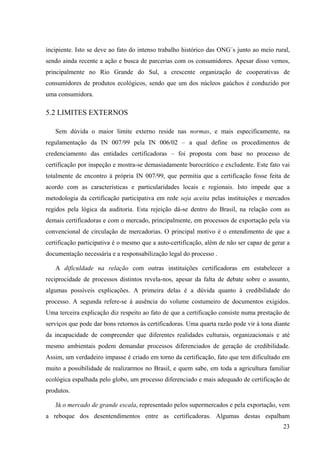 incipiente. Isto se deve ao fato do intenso trabalho histórico das ONG´s junto ao meio rural, 
sendo ainda recente a ação e busca de parcerias com os consumidores. Apesar disso vemos, 
principalmente no Rio Grande do Sul, a crescente organização de cooperativas de 
consumidores de produtos ecológicos, sendo que um dos núcleos gaúchos é conduzido por 
uma consumidora. 
5.2 LIMITES EXTERNOS 
Sem dúvida o maior limite externo reside nas normas, e mais especificamente, na 
regulamentação da IN 007/99 pela IN 006/02 – a qual define os procedimentos de 
credenciamento das entidades certificadoras – foi proposta com base no processo de 
certificação por inspeção e mostra-se demasiadamente burocrático e excludente. Este fato vai 
totalmente de encontro à própria IN 007/99, que permitia que a certificação fosse feita de 
acordo com as características e particularidades locais e regionais. Isto impede que a 
metodologia da certificação participativa em rede seja aceita pelas instituições e mercados 
regidos pela lógica da auditoria. Esta rejeição dá-se dentro do Brasil, na relação com as 
demais certificadoras e com o mercado, principalmente, em processos de exportação pela via 
convencional de circulação de mercadorias. O principal motivo é o entendimento de que a 
certificação participativa é o mesmo que a auto-certificação, além de não ser capaz de gerar a 
documentação necessária e a responsabilização legal do processo . 
A dificuldade na relação com outras instituições certificadoras em estabelecer a 
reciprocidade de processos distintos revela-nos, apesar da falta de debate sobre o assunto, 
algumas possíveis explicações. A primeira delas é a dúvida quanto à credibilidade do 
processo. A segunda refere-se à ausência do volume costumeiro de documentos exigidos. 
Uma terceira explicação diz respeito ao fato de que a certificação consiste numa prestação de 
serviços que pode dar bons retornos às certificadoras. Uma quarta razão pode vir à tona diante 
da incapacidade de compreender que diferentes realidades culturais, organizacionais e até 
mesmo ambientais podem demandar processos diferenciados de geração de credibilidade. 
Assim, um verdadeiro impasse é criado em torno da certificação, fato que tem dificultado em 
muito a possibilidade de realizarmos no Brasil, e quem sabe, em toda a agricultura familiar 
ecológica espalhada pelo globo, um processo diferenciado e mais adequado de certificação de 
produtos. 
Já o mercado de grande escala, representado pelos supermercados e pela exportação, vem 
a reboque dos desentendimentos entre as certificadoras. Algumas destas espalham 
23 
 