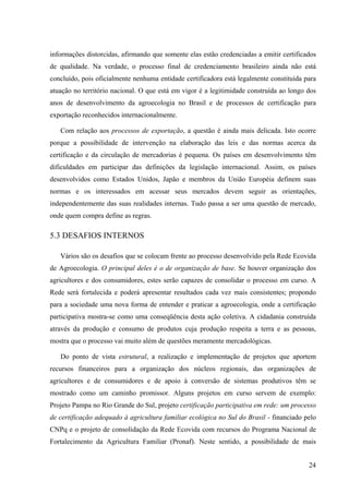 informações distorcidas, afirmando que somente elas estão credenciadas a emitir certificados 
de qualidade. Na verdade, o processo final de credenciamento brasileiro ainda não está 
concluído, pois oficialmente nenhuma entidade certificadora está legalmente constituída para 
atuação no território nacional. O que está em vigor é a legitimidade construída ao longo dos 
anos de desenvolvimento da agroecologia no Brasil e de processos de certificação para 
exportação reconhecidos internacionalmente. 
Com relação aos processos de exportação, a questão é ainda mais delicada. Isto ocorre 
porque a possibilidade de intervenção na elaboração das leis e das normas acerca da 
certificação e da circulação de mercadorias é pequena. Os países em desenvolvimento têm 
dificuldades em participar das definições da legislação internacional. Assim, os países 
desenvolvidos como Estados Unidos, Japão e membros da União Européia definem suas 
normas e os interessados em acessar seus mercados devem seguir as orientações, 
independentemente das suas realidades internas. Tudo passa a ser uma questão de mercado, 
onde quem compra define as regras. 
5.3 DESAFIOS INTERNOS 
Vários são os desafios que se colocam frente ao processo desenvolvido pela Rede Ecovida 
de Agroecologia. O principal deles é o de organização de base. Se houver organização dos 
agricultores e dos consumidores, estes serão capazes de consolidar o processo em curso. A 
Rede será fortalecida e poderá apresentar resultados cada vez mais consistentes; propondo 
para a sociedade uma nova forma de entender e praticar a agroecologia, onde a certificação 
participativa mostra-se como uma conseqüência desta ação coletiva. A cidadania construída 
através da produção e consumo de produtos cuja produção respeita a terra e as pessoas, 
mostra que o processo vai muito além de questões meramente mercadológicas. 
Do ponto de vista estrutural, a realização e implementação de projetos que aportem 
recursos financeiros para a organização dos núcleos regionais, das organizações de 
agricultores e de consumidores e de apoio à conversão de sistemas produtivos têm se 
mostrado como um caminho promissor. Alguns projetos em curso servem de exemplo: 
Projeto Pampa no Rio Grande do Sul, projeto certificação participativa em rede: um processo 
de certificação adequado à agricultura familiar ecológica no Sul do Brasil - financiado pelo 
CNPq e o projeto de consolidação da Rede Ecovida com recursos do Programa Nacional de 
Fortalecimento da Agricultura Familiar (Pronaf). Neste sentido, a possibilidade de mais 
24 
 