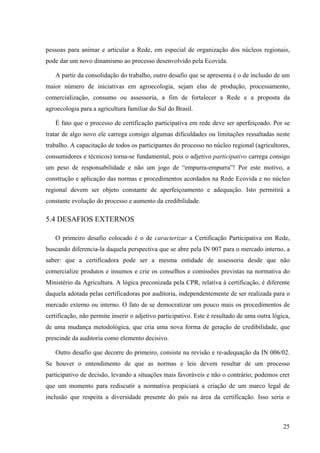 pessoas para animar e articular a Rede, em especial de organização dos núcleos regionais, 
pode dar um novo dinamismo ao processo desenvolvido pela Ecovida. 
A partir da consolidação do trabalho, outro desafio que se apresenta é o de inclusão de um 
maior número de iniciativas em agroecologia, sejam elas de produção, processamento, 
comercialização, consumo ou assessoria, a fim de fortalecer a Rede e a proposta da 
agroecologia para a agricultura familiar do Sul do Brasil. 
É fato que o processo de certificação participativa em rede deve ser aperfeiçoado. Por se 
tratar de algo novo ele carrega consigo algumas dificuldades ou limitações ressaltadas neste 
trabalho. A capacitação de todos os participantes do processo no núcleo regional (agricultores, 
consumidores e técnicos) torna-se fundamental, pois o adjetivo participativo carrega consigo 
um peso de responsabilidade e não um jogo de “empurra-empurra”! Por este motivo, a 
construção e aplicação das normas e procedimentos acordados na Rede Ecovida e no núcleo 
regional devem ser objeto constante de aperfeiçoamento e adequação. Isto permitirá a 
constante evolução do processo e aumento da credibilidade. 
5.4 DESAFIOS EXTERNOS 
O primeiro desafio colocado é o de caracterizar a Certificação Participativa em Rede, 
buscando diferencia-la daquela perspectiva que se abre pela IN 007 para o mercado interno, a 
saber: que a certificadora pode ser a mesma entidade de assessoria desde que não 
comercialize produtos e insumos e crie os conselhos e comissões previstas na normativa do 
Ministério da Agricultura. A lógica preconizada pela CPR, relativa à certificação, é diferente 
daquela adotada pelas certificadoras por auditoria, independentemente de ser realizada para o 
mercado externo ou interno. O fato de se democratizar um pouco mais os procedimentos de 
certificação, não permite inserir o adjetivo participativo. Este é resultado de uma outra lógica, 
de uma mudança metodológica, que cria uma nova forma de geração de credibilidade, que 
prescinde da auditoria como elemento decisivo. 
Outro desafio que decorre do primeiro, consiste na revisão e re-adequação da IN 006/02. 
Se houver o entendimento de que as normas e leis devem resultar de um processo 
participativo de decisão, levando a situações mais favoráveis e não o contrário; podemos crer 
que um momento para rediscutir a normativa propiciará a criação de um marco legal de 
inclusão que respeita a diversidade presente do país na área da certificação. Isso seria o 
25 
 
