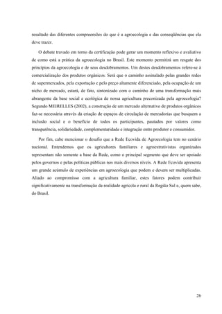 resultado das diferentes compreensões do que é a agroecologia e das conseqüências que ela 
deve trazer. 
O debate travado em torno da certificação pode gerar um momento reflexivo e avaliativo 
de como está a prática da agroecologia no Brasil. Este momento permitirá um resgate dos 
princípios da agroecologia e de seus desdobramentos. Um destes desdobramentos refere-se à 
comercialização dos produtos orgânicos. Será que o caminho assinalado pelas grandes redes 
de supermercados, pela exportação e pelo preço altamente diferenciado, pela ocupação de um 
nicho de mercado, estará, de fato, sintonizado com o caminho de uma transformação mais 
abrangente da base social e ecológica de nossa agricultura preconizada pela agroecologia? 
Segundo MEIRELLES (2002), a construção de um mercado alternativo de produtos orgânicos 
faz-se necessária através da criação de espaços de circulação de mercadorias que busquem a 
inclusão social e o benefício de todos os participantes, pautados por valores como 
transparência, solidariedade, complementaridade e integração entre produtor e consumidor. 
Por fim, cabe mencionar o desafio que a Rede Ecovida de Agroecologia tem no cenário 
nacional. Entendemos que os agricultores familiares e agroextrativistas organizados 
representam não somente a base da Rede, como o principal segmento que deve ser apoiado 
pelos governos e pelas políticas públicas nos mais diversos níveis. A Rede Ecovida apresenta 
um grande acúmulo de experiências em agroecologia que podem e devem ser multiplicadas. 
Aliado ao compromisso com a agricultura familiar, estes fatores podem contribuir 
significativamente na transformação da realidade agrícola e rural da Região Sul e, quem sabe, 
do Brasil. 
26 
 