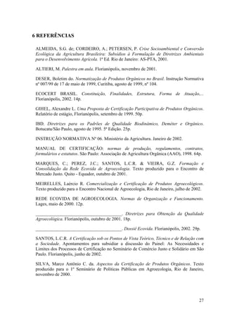 27 
6 REFERÊNCIAS 
ALMEIDA, S.G. de; CORDEIRO, A.; PETERSEN, P. Crise Socioambiental e Conversão 
Ecológica da Agricultura Brasileira: Subsídios à Formulação de Diretrizes Ambientais 
para o Desenvolvimento Agrícola. 1ª Ed. Rio de Janeiro: AS-PTA, 2001. 
ALTIERI, M. Palestra em aula. Florianópolis, novembro de 2001. 
DESER, Boletim do. Normatização de Produtos Orgânicos no Brasil. Instrução Normativa 
nº 007/99 de 17 de maio de 1999, Curitiba, agosto de 1999, nº 104. 
ECOCERT BRASIL. Constituição, Finalidades, Estrutura, Forma de Atuação,... 
Florianópolis, 2002. 14p. 
GIHEL, Alexandre L. Uma Proposta de Certificação Participativa de Produtos Orgânicos. 
Relatório de estágio, Florianópolis, setembro de 1999. 50p. 
IBD. Diretrizes para os Padrões de Qualidade Biodinâmico, Deméter e Orgânico. 
Botucatu/São Paulo, agosto de 1995. 5ª Edição. 25p. 
INSTRUÇÃO NORMATIVA Nº 06. Ministério da Agricultura. Janeiro de 2002. 
MANUAL DE CERTIFICAÇÃO: normas de produção, regulamentos, contratos, 
formulários e estatutos. São Paulo: Associação de Agricultura Orgânica (AAO), 1998. 64p. 
MARQUES, C.; PEREZ, J.C.; SANTOS, L.C.R. & VIEIRA, G.Z. Formação e 
Consolidação da Rede Ecovida de Agroecologia. Texto produzido para o Encontro de 
Mercado Justo. Quito - Equador, outubro de 2001. 
MEIRELLES, Laércio R. Comercialização e Certificação de Produtos Agroecológicos. 
Texto produzido para o Encontro Nacional de Agroecologia, Rio de Janeiro, julho de 2002. 
REDE ECOVIDA DE AGROECOLOGIA. Normas de Organização e Funcionamento. 
Lages, maio de 2000. 12p. 
______________________________________. Diretrizes para Obtenção da Qualidade 
Agroecológica. Florianópolis, outubro de 2001. 18p. 
______________________________________. Dossiê Ecovida. Florianópolis, 2002. 29p. 
SANTOS, L.C.R. A Certificação sob os Pontos de Vista Teórico, Técnico e de Relação com 
a Sociedade. Apontamentos para subsidiar a discussão do Painel: As Necessidades e 
Limites dos Processos de Certificação no Seminário de Comércio Justo e Solidário em São 
Paulo. Florianópolis, junho de 2002. 
SILVA, Marco Antônio C. da. Aspectos da Certificação de Produtos Orgânicos. Texto 
produzido para o 1º Seminário de Políticas Públicas em Agroecologia, Rio de Janeiro, 
novembro de 2000. 
 