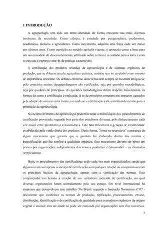 3 
1 INTRODUÇÃO 
A agroecologia tem sido um tema abordado de forma crescente nas mais diversas 
instâncias da sociedade. Como ciência, é estudada por pesquisadores, professores, 
acadêmicos, técnicos e agricultores. Como movimento, adquiriu uma força cada vez maior 
nos últimos anos. Como oposição ao modelo agrícola vigente, é apontada como a base para 
um novo modelo de desenvolvimento, edificado sobre a ética e o cuidado com a terra e com 
as pessoas e expresso através de práticas sustentáveis. 
A certificação dos produtos oriundos da agroecologia e de sistemas orgânicos de 
produção, que se diferenciam da agricultura química, também tem se revelado como assunto 
de importância relevante. Os debates em torno deste tema nem sempre se mostram amigáveis; 
pelo contrário, muitos desentendimentos são verificados, seja por questões metodológicas, 
seja por questões de princípios. As questões metodológicas dizem respeito, basicamente, às 
formas de como a certificação é realizada; já as de princípios remetem aos impactos causados 
pela adoção de uma ou outra forma, ou ainda se a certificação está contribuindo ou não para a 
promoção da agroecologia. 
No desenvolvimento da agroecologia podemos notar a modificação dos procedimentos de 
certificação provocada, segundo boa parte dos estudiosos do tema, pelo distanciamento cada 
vez maior entre produtores e consumidores. Este fato dificultaria a geração de credibilidade 
estabelecida pela venda direta dos produtos. Desta forma, “torna-se necessária” a presença de 
algum mecanismo que garanta que o produto foi elaborado dentro das normas e 
especificações que lhe confere a qualidade orgânica. Este mecanismo deveria ser posto em 
prática por organizações independentes dos setores produtivo e consumidor – as chamadas 
certificadoras. 
Hoje, os procedimentos das certificadoras estão cada vez mais especializados, sendo que 
algumas realizam apenas o serviço de certificação sem qualquer relação ou compromisso com 
os princípios básicos da agroecologia, apenas com a verificação das normas. Esta 
compreensão tem levado à criação de um verdadeiro mercado de certificação, no qual 
diversas organizações lutam acirradamente pelo seu espaço. Em nível internacional há 
empresas que desenvolvem este trabalho. No Brasil, segundo a Instrução Normativa nº 07 - 
documento que estabelece as normas de produção, tipificação, processamento, envase, 
distribuição, identificação e de certificação da qualidade para os produtos orgânicos de origem 
vegetal e animal; esta atividade só pode ser realizada por organizações sem fins lucrativos. 
 