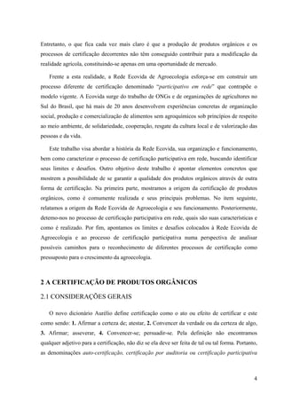 Entretanto, o que fica cada vez mais claro é que a produção de produtos orgânicos e os 
processos de certificação decorrentes não têm conseguido contribuir para a modificação da 
realidade agrícola, constituindo-se apenas em uma oportunidade de mercado. 
Frente a esta realidade, a Rede Ecovida de Agroecologia esforça-se em construir um 
processo diferente de certificação denominado “participativo em rede” que contrapõe o 
modelo vigente. A Ecovida surge do trabalho de ONGs e de organizações de agricultores no 
Sul do Brasil, que há mais de 20 anos desenvolvem experiências concretas de organização 
social, produção e comercialização de alimentos sem agroquímicos sob princípios de respeito 
ao meio ambiente, de solidariedade, cooperação, resgate da cultura local e de valorização das 
pessoas e da vida. 
Este trabalho visa abordar a história da Rede Ecovida, sua organização e funcionamento, 
bem como caracterizar o processo de certificação participativa em rede, buscando identificar 
seus limites e desafios. Outro objetivo deste trabalho é apontar elementos concretos que 
mostrem a possibilidade de se garantir a qualidade dos produtos orgânicos através de outra 
forma de certificação. Na primeira parte, mostramos a origem da certificação de produtos 
orgânicos, como é comumente realizada e seus principais problemas. No item seguinte, 
relatamos a origem da Rede Ecovida de Agroecologia e seu funcionamento. Posteriormente, 
detemo-nos no processo de certificação participativa em rede, quais são suas características e 
como é realizado. Por fim, apontamos os limites e desafios colocados à Rede Ecovida de 
Agroecologia e ao processo de certificação participativa numa perspectiva de analisar 
possíveis caminhos para o reconhecimento de diferentes processos de certificação como 
pressuposto para o crescimento da agroecologia. 
4 
2 A CERTIFICAÇÃO DE PRODUTOS ORGÂNICOS 
2.1 CONSIDERAÇÕES GERAIS 
O novo dicionário Aurélio define certificação como o ato ou efeito de certificar e este 
como sendo: 1. Afirmar a certeza de; atestar, 2. Convencer da verdade ou da certeza de algo, 
3. Afirmar; asseverar, 4. Convencer-se; persuadir-se. Pela definição não encontramos 
qualquer adjetivo para a certificação, não diz se ela deve ser feita de tal ou tal forma. Portanto, 
as denominações auto-certificação, certificação por auditoria ou certificação participativa 
 