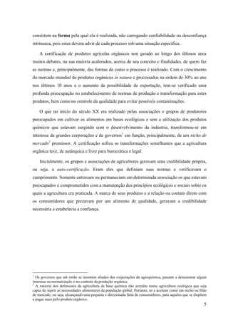 consistem na forma pela qual ela é realizada, não carregando confiabilidade ou desconfiança 
intrínseca, pois estas devem advir de cada processo sob uma situação específica. 
A certificação de produtos agrícolas orgânicos tem gerado ao longo dos últimos anos 
muitos debates, na sua maioria acalorados, acerca de seu conceito e finalidades, de quem faz 
as normas e, principalmente, das formas de como o processo é realizado. Com o crescimento 
do mercado mundial de produtos orgânicos in natura e processados na ordem de 30% ao ano 
nos últimos 10 anos e o aumento da possibilidade de exportação, tem-se verificado uma 
profunda preocupação no estabelecimento de normas de produção e transformação para estes 
produtos, bem como no controle da qualidade para evitar possíveis contaminações. 
O que no início do século XX era realizado pelas associações e grupos de produtores 
preocupados em cultivar os alimentos em bases ecológicas e sem a utilização dos produtos 
químicos que estavam surgindo com o desenvolvimento da indústria, transformou-se em 
interesse de grandes corporações e de governos1 em função, principalmente, de um nicho de 
mercado2 promissor. A certificação sofreu as transformações semelhantes que a agricultura 
orgânica teve, de autárquica e livre para burocrática e legal. 
Inicialmente, os grupos e associações de agricultores geravam uma credibilidade própria, 
ou seja, a auto-certificação. Eram eles que definiam suas normas e verificavam o 
cumprimento. Somente entravam ou permaneciam em determinada associação os que estavam 
preocupados e comprometidos com a manutenção dos princípios ecológicos e sociais sobre os 
quais a agricultura era praticada. A marca de seus produtos e a relação ou contato direto com 
os consumidores que prezavam por um alimento de qualidade, geravam a credibilidade 
necessária e estabelecia a confiança. 
1 Os governos que até então se mostram aliados das corporações da agroquímica, passam a demonstrar algum 
interesse na normatização e no controle da produção orgânica. 
2 A maioria dos defensores da agricultura de base química não acredita numa agricultura ecológica que seja 
capaz de suprir as necessidades alimentares da população global. Portanto, só a aceitam como um nicho ou filão 
de mercado, ou seja, alcançando uma pequena e direcionada fatia de consumidores, para aqueles que se dispõem 
a pagar mais pelo produto orgânico. 
5 
 