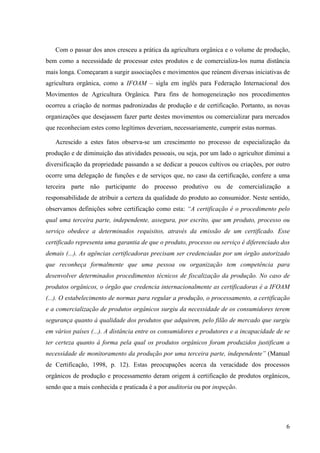 Com o passar dos anos cresceu a prática da agricultura orgânica e o volume de produção, 
bem como a necessidade de processar estes produtos e de comercializa-los numa distância 
mais longa. Começaram a surgir associações e movimentos que reúnem diversas iniciativas de 
agricultura orgânica, como a IFOAM – sigla em inglês para Federação Internacional dos 
Movimentos de Agricultura Orgânica. Para fins de homogeneização nos procedimentos 
ocorreu a criação de normas padronizadas de produção e de certificação. Portanto, as novas 
organizações que desejassem fazer parte destes movimentos ou comercializar para mercados 
que reconheciam estes como legítimos deveriam, necessariamente, cumprir estas normas. 
Acrescido a estes fatos observa-se um crescimento no processo de especialização da 
produção e de diminuição das atividades pessoais, ou seja, por um lado o agricultor diminui a 
diversificação da propriedade passando a se dedicar a poucos cultivos ou criações, por outro 
ocorre uma delegação de funções e de serviços que, no caso da certificação, confere a uma 
terceira parte não participante do processo produtivo ou de comercialização a 
responsabilidade de atribuir a certeza da qualidade do produto ao consumidor. Neste sentido, 
observamos definições sobre certificação como esta: “A certificação é o procedimento pelo 
qual uma terceira parte, independente, assegura, por escrito, que um produto, processo ou 
serviço obedece a determinados requisitos, através da emissão de um certificado. Esse 
certificado representa uma garantia de que o produto, processo ou serviço é diferenciado dos 
demais (...). As agências certificadoras precisam ser credenciadas por um órgão autorizado 
que reconheça formalmente que uma pessoa ou organização tem competência para 
desenvolver determinados procedimentos técnicos de fiscalização da produção. No caso de 
produtos orgânicos, o órgão que credencia internacionalmente as certificadoras é a IFOAM 
(...). O estabelecimento de normas para regular a produção, o processamento, a certificação 
e a comercialização de produtos orgânicos surgiu da necessidade de os consumidores terem 
segurança quanto à qualidade dos produtos que adquirem, pelo filão de mercado que surgiu 
em vários países (...). A distância entre os consumidores e produtores e a incapacidade de se 
ter certeza quanto à forma pela qual os produtos orgânicos foram produzidos justificam a 
necessidade de monitoramento da produção por uma terceira parte, independente” (Manual 
de Certificação, 1998, p. 12). Estas preocupações acerca da veracidade dos processos 
orgânicos de produção e processamento deram origem à certificação de produtos orgânicos, 
sendo que a mais conhecida e praticada é a por auditoria ou por inspeção. 
6 
 