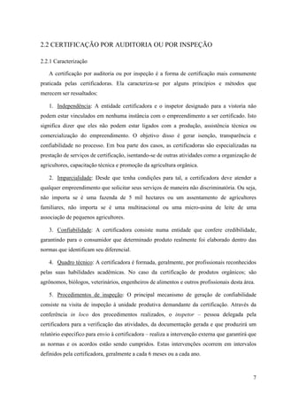 7 
2.2 CERTIFICAÇÃO POR AUDITORIA OU POR INSPEÇÃO 
2.2.1 Caracterização 
A certificação por auditoria ou por inspeção é a forma de certificação mais comumente 
praticada pelas certificadoras. Ela caracteriza-se por alguns princípios e métodos que 
merecem ser ressaltados: 
1. Independência: A entidade certificadora e o inspetor designado para a vistoria não 
podem estar vinculados em nenhuma instância com o empreendimento a ser certificado. Isto 
significa dizer que eles não podem estar ligados com a produção, assistência técnica ou 
comercialização do empreendimento. O objetivo disso é gerar isenção, transparência e 
confiabilidade no processo. Em boa parte dos casos, as certificadoras são especializadas na 
prestação de serviços de certificação, isentando-se de outras atividades como a organização de 
agricultores, capacitação técnica e promoção da agricultura orgânica. 
2. Imparcialidade: Desde que tenha condições para tal, a certificadora deve atender a 
qualquer empreendimento que solicitar seus serviços de maneira não discriminatória. Ou seja, 
não importa se é uma fazenda de 5 mil hectares ou um assentamento de agricultores 
familiares, não importa se é uma multinacional ou uma micro-usina de leite de uma 
associação de pequenos agricultores. 
3. Confiabilidade: A certificadora consiste numa entidade que confere credibilidade, 
garantindo para o consumidor que determinado produto realmente foi elaborado dentro das 
normas que identificam seu diferencial. 
4. Quadro técnico: A certificadora é formada, geralmente, por profissionais reconhecidos 
pelas suas habilidades acadêmicas. No caso da certificação de produtos orgânicos; são 
agrônomos, biólogos, veterinários, engenheiros de alimentos e outros profissionais desta área. 
5. Procedimentos de inspeção: O principal mecanismo de geração de confiabilidade 
consiste na visita de inspeção à unidade produtiva demandante da certificação. Através da 
conferência in loco dos procedimentos realizados, o inspetor – pessoa delegada pela 
certificadora para a verificação das atividades, da documentação gerada e que produzirá um 
relatório específico para envio à certificadora – realiza a intervenção externa que garantirá que 
as normas e os acordos estão sendo cumpridos. Estas intervenções ocorrem em intervalos 
definidos pela certificadora, geralmente a cada 6 meses ou a cada ano. 
 