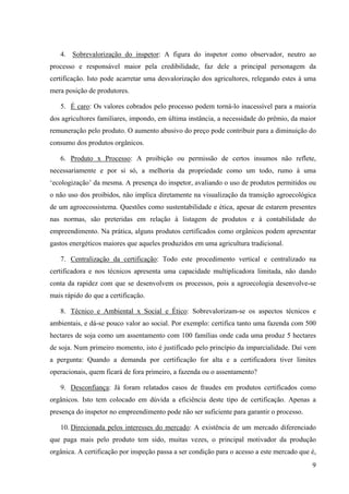4. Sobrevalorização do inspetor: A figura do inspetor como observador, neutro ao 
processo e responsável maior pela credibilidade, faz dele a principal personagem da 
certificação. Isto pode acarretar uma desvalorização dos agricultores, relegando estes à uma 
mera posição de produtores. 
5. É caro: Os valores cobrados pelo processo podem torná-lo inacessível para a maioria 
dos agricultores familiares, impondo, em última instância, a necessidade do prêmio, da maior 
remuneração pelo produto. O aumento abusivo do preço pode contribuir para a diminuição do 
consumo dos produtos orgânicos. 
6. Produto x Processo: A proibição ou permissão de certos insumos não reflete, 
necessariamente e por si só, a melhoria da propriedade como um todo, rumo à uma 
‘ecologização’ da mesma. A presença do inspetor, avaliando o uso de produtos permitidos ou 
o não uso dos proibidos, não implica diretamente na visualização da transição agroecológica 
de um agroecossistema. Questões como sustentabilidade e ética, apesar de estarem presentes 
nas normas, são preteridas em relação à listagem de produtos e à contabilidade do 
empreendimento. Na prática, alguns produtos certificados como orgânicos podem apresentar 
gastos energéticos maiores que aqueles produzidos em uma agricultura tradicional. 
7. Centralização da certificação: Todo este procedimento vertical e centralizado na 
certificadora e nos técnicos apresenta uma capacidade multiplicadora limitada, não dando 
conta da rapidez com que se desenvolvem os processos, pois a agroecologia desenvolve-se 
mais rápido do que a certificação. 
8. Técnico e Ambiental x Social e Ético: Sobrevalorizam-se os aspectos técnicos e 
ambientais, e dá-se pouco valor ao social. Por exemplo: certifica tanto uma fazenda com 500 
hectares de soja como um assentamento com 100 famílias onde cada uma produz 5 hectares 
de soja. Num primeiro momento, isto é justificado pelo princípio da imparcialidade. Daí vem 
a pergunta: Quando a demanda por certificação for alta e a certificadora tiver limites 
operacionais, quem ficará de fora primeiro, a fazenda ou o assentamento? 
9. Desconfiança: Já foram relatados casos de fraudes em produtos certificados como 
orgânicos. Isto tem colocado em dúvida a eficiência deste tipo de certificação. Apenas a 
presença do inspetor no empreendimento pode não ser suficiente para garantir o processo. 
10. Direcionada pelos interesses do mercado: A existência de um mercado diferenciado 
que paga mais pelo produto tem sido, muitas vezes, o principal motivador da produção 
orgânica. A certificação por inspeção passa a ser condição para o acesso a este mercado que é, 
9 
 